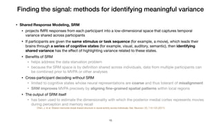 Finding the signal: methods for identifying meaningful variance
• Shared Response Modeling, SRM
• projects fMRI responses from each participant into a low-dimensional space that captures temporal
variance shared across participants

• If participants are given the same stimulus or task sequence (for example, a movie), which leads their
brains through a series of cognitive states (for example, visual, auditory, semantic), then identifying
shared variance has the eﬀect of highlighting variance related to these states. 

• Beneﬁts of SRM

• helps address the data starvation problem

• because the SRM space is by deﬁnition shared across individuals, data from multiple participants can
be combined prior to MVPA or other analyses

• Cross-participant decoding without SRM

• limited to cognitive states whose neural representations are coarse and thus tolerant of misalignment

• SRM improves MVPA precisely by aligning ﬁne-grained spatial patterns within local regions

• The output of SRM itself

• has been used to estimate the dimensionality with which the posterior medial cortex represents movies
during perception and memory recall

Chen, J. et al. Shared memories reveal shared structure in neural activity across individuals. Nat. Neurosci. 20, 115–125 (2017).
!16
 
