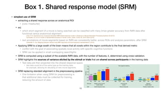 Box 1. Shared response model (SRM)
• simplest use of SRM
• extracting a shared response across an anatomical ROI

• [note: FreeSurfer]

• ex)

• which short segment of a movie is being watched can be classiﬁed with many times greater accuracy from fMRI data after
functional versus anatomical alignment

Chen, P.-H. (Cameron) et al. A reduced-dimension fMRI shared response model. in Advances in Neural Information Processing Systems 28 (2015).
Guntupalli, J.S. et al. A model of representational spaces in human cortex. Cereb. Cortex 26, 2919–2934 (2016).
• text annotations of movie segments based on fMRI are consistently better, across ROIs and analysis parameters, after SRM

Vodrahalli, K. et al. Mapping between natural movie fMRI responses and word-sequence representations. (2016).
• Applying SRM to a large swath of the brain means that all voxels within the region contribute to the ﬁnal derived metric

• conﬂict with the goal of associating spatially local activity with speciﬁc cognitive functions

• SRM can be applied in small overlapping searchlights

• SRM is computed using a subset of the available fMRI data, with the number of features, k, determined using cross-validation.

• SRM highlights the sources of variance elicited by the stimuli or trials that are shared across participants in the training data

• Test data are then projected into the shared response space

• test data could be of the same type as the training data,  
for example, allowing for decoding of new movie segments

• SRM replacing standard alignment in the preprocessing pipeline

• One limitation when using SRM for preprocessing is  
that additional data must be collected for training,  
reducing the amount of data
!18
 