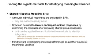 • Shared Response Modeling, SRM
• Although individual responses are excluded in SRM, 

• they are not necessarily noise

• SRM can be used to isolate participant-unique responses by
examining the residuals after removing shared group responses, 

• or it can be applied hierarchically to the residuals to identify
subgroups

Chen, P.-H. (Cameron) et al. A reduced-dimension fMRI shared response model. in Advances in Neural
Information Processing Systems 28 (2015).
• trend toward investigating individual diﬀerences as another source of
meaningful variance
Finding the signal: methods for identifying meaningful variance
!19
 