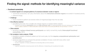 Finding the signal: methods for identifying meaningful variance
• Functional connectivity
• to extract signal is to compute patterns of covariance between voxels or regions

• 'functional connectivity' can carry information about the interactions between regions not evident in localized activity

• (network things)

• Challange

• Voxel covariance patterns are several orders of magnitude larger than the raw data

• One eﬀective solution

• parcellating the brain into a smaller set of larger regions or clusters before analysis

• However, this requires assumptions about the right functional 'units' of neural processing, and such decisions can impact results

Fornito, A., Zalesky, A. & Bullmore, E.T. Network scaling effects in graph analytic studies of human resting-state fMRI data. Front. Syst. Neurosci. 4, 22 (2010).
• Other solution

• focusing on variance shared across participants can clarify connectivity results (Intersubjedt functional
connectivity, ISFC)

• full correlation matrix analysis, FCMA 

• possible to analyze covariance patterns at full voxel scale, but this requires computational optimization and
parallelization
• advanced algorithms to compute the pairwise correlation of every voxel with every other voxel 

• over multiple time windows and 

• to train a classiﬁer on these correlations for decoding held-out time windows

• drawbacks
• need for substantial computing power and the diﬃculty in interpreting and visualizing the results
!21
 