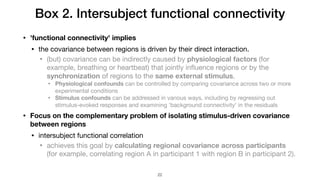 Box 2. Intersubject functional connectivity
• 'functional connectivity' implies
• the covariance between regions is driven by their direct interaction.

• (but) covariance can be indirectly caused by physiological factors (for
example, breathing or heartbeat) that jointly inﬂuence regions or by the
synchronization of regions to the same external stimulus. 

• Physiological confounds can be controlled by comparing covariance across two or more
experimental conditions

• Stimulus confounds can be addressed in various ways, including by regressing out
stimulus-evoked responses and examining 'background connectivity' in the residuals

• Focus on the complementary problem of isolating stimulus-driven covariance
between regions
• intersubject functional correlation

• achieves this goal by calculating regional covariance across participants
(for example, correlating region A in participant 1 with region B in participant 2).
!22
 