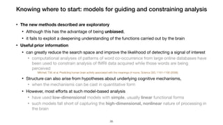 Knowing where to start: models for guiding and constraining analysis
• The new methods described are exploratory
• Although this has the advantage of being unbiased, 

• it fails to exploit a deepening understanding of the functions carried out by the brain

• Useful prior information
• can greatly reduce the search space and improve the likelihood of detecting a signal of interest

• computational analyses of patterns of word co-occurrence from large online databases have
been used to constrain analysis of fMRI data acquired while those words are being
perceived

Mitchell, T.M. et al. Predicting human brain activity associated with the meanings of nouns. Science 320, 1191–1195 (2008).
• Structure can also arise from hypotheses about underlying cognitive mechanisms, 

• when the mechanisms can be cast in quantitative form

• However, most eﬀorts at such model-based analysis

• have used low-dimensional models with simple, usually linear functional forms

• such models fall short of capturing the high-dimensional, nonlinear nature of processing in
the brain
!26
 