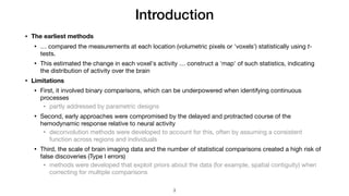 Introduction
• The earliest methods
• … compared the measurements at each location (volumetric pixels or 'voxels') statistically using t-
tests.

• This estimated the change in each voxel's activity … construct a 'map' of such statistics, indicating
the distribution of activity over the brain

• Limitations
• First, it involved binary comparisons, which can be underpowered when identifying continuous
processes

• partly addressed by parametric designs

• Second, early approaches were compromised by the delayed and protracted course of the
hemodynamic response relative to neural activity

• deconvolution methods were developed to account for this, often by assuming a consistent
function across regions and individuals

• Third, the scale of brain imaging data and the number of statistical comparisons created a high risk of
false discoveries (Type I errors)

• methods were developed that exploit priors about the data (for example, spatial contiguity) when
correcting for multiple comparisons
!3
 