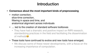 Introduction
• Consensus about the most important kinds of preprocessing
• motion correction,  
slice-time correction,  
ﬁltering in space and time, and  
anatomical alignment across individuals

• … led to the creation of standard software toolboxes

• They have had a dramatic and positive impact on fMRI research,
standardizing practices in the ﬁeld and facilitating the dissemination
of methods😄

• These tools have continued to evolve and new tools have emerged.

• We discuss some of these newer developments, with a focus on the
increasing importance of computation.
!4
 