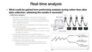 Real-time analysis
• What could be gained from performing analysis during rather than after
data collection, obtaining the results in seconds?
• fMRI Neuro-feedback

• has been used clinically, such as for chronic pain,
depression and addiction, as well as to understand
basic cognitive functions, such as perceptual learning
and sustained attention.

• real-time fMRI and neurofeedback have been around
since the early days

Cox, R.W., Jesmanowicz, A. & Hyde, J.S. Real-time functional magnetic resonance
imaging. Magn. Reson. Med. 33, 230–236 (1995).
• although there has been some success in the interim, a major
resurgence is underway

• incorporating feedback into cognitive tasks in a
closed-loop manner (for example, via stimulus contrast
or task diﬃculty) may feel more natural to participants

• limited by the hemodynamic lag,

• feedback may be most informative about cognitive and
neural processes that drift slowly (for example, attention,
motivation and learning)
!9
 