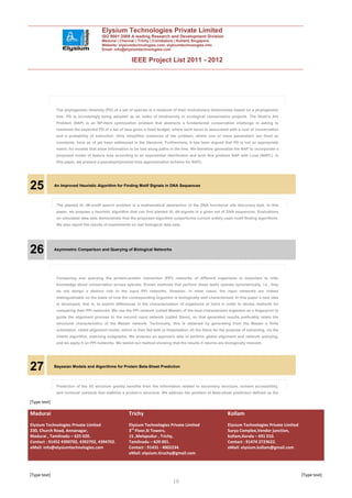Elysium Technologies Private Limited
                                         ISO 9001:2008 A leading Research and Development Division
                                         Madurai | Chennai | Trichy | Coimbatore | Kollam| Singapore
                                         Website: elysiumtechnologies.com, elysiumtechnologies.info
                                         Email: info@elysiumtechnologies.com


                                                          IEEE Project List 2011 - 2012




               The phylogenetic diversity (PD) of a set of species is a measure of their evolutionary distinctness based on a phylogenetic
               tree. PD is increasingly being adopted as an index of biodiversity in ecological conservation projects. The Noah’s Ark
               Problem (NAP) is an NP-Hard optimization problem that abstracts a fundamental conservation challenge in asking to
               maximize the expected PD of a set of taxa given a fixed budget, where each taxon is associated with a cost of conservation
               and a probability of extinction. Only simplified instances of the problem, where one or more parameters are fixed as
               constants, have as of yet been addressed in the literature. Furthermore, it has been argued that PD is not an appropriate
               metric for models that allow information to be lost along paths in the tree. We therefore generalize the NAP to incorporate a
               proposed model of feature loss according to an exponential distribution and term this problem NAP with Loss (NAPL). In
               this paper, we present a pseudopolynomial time approximation scheme for NAPL.




25            An Improved Heuristic Algorithm for Finding Motif Signals in DNA Sequences



               The planted ðl; dÞ-motif search problem is a mathematical abstraction of the DNA functional site discovery task. In this
               paper, we propose a heuristic algorithm that can find planted ðl; dÞ-signals in a given set of DNA sequences. Evaluations
               on simulated data sets demonstrate that the proposed algorithm outperforms current widely used motif finding algorithms.
               We also report the results of experiments on real biological data sets..




26            Asymmetric Comparison and Querying of Biological Networks




               Comparing and querying the protein-protein interaction (PPI) networks of different organisms is important to infer
               knowledge about conservation across species. Known methods that perform these tasks operate symmetrically, i.e., they
               do not assign a distinct role to the input PPI networks. However, in most cases, the input networks are indeed
               distinguishable on the basis of how the corresponding organism is biologically well characterized. In this paper a new idea
               is developed, that is, to exploit differences in the characterization of organisms at hand in order to devise methods for
               comparing their PPI networks. We use the PPI network (called Master) of the best characterized organism as a fingerprint to
               guide the alignment process to the second input network (called Slave), so that generated results preferably retain the
               structural characteristics of the Master network. Technically, this is obtained by generating from the Master a finite
               automaton, called alignment model, which is then fed with (a linearization of) the Slave for the purpose of extracting, via the
               Viterbi algorithm, matching subgraphs. We propose an approach able to perform global alignment and network querying,
               and we apply it on PPI networks. We tested our method showing that the results it returns are biologically relevant.




27            Bayesian Models and Algorithms for Protein Beta-Sheet Prediction



               Prediction of the 3D structure greatly benefits from the information related to secondary structure, solvent accessibility,
               and nonlocal contacts that stabilize a protein’s structure. We address the problem of Beta-sheet prediction defined as the

[Type text]

Madurai                                                 Trichy                                                  Kollam
Elysium Technologies Private Limited                    Elysium Technologies Private Limited                    Elysium Technologies Private Limited
230, Church Road, Annanagar,                            3rd Floor,SI Towers,                                    Surya Complex,Vendor junction,
Madurai , Tamilnadu – 625 020.                          15 ,Melapudur , Trichy,                                 kollam,Kerala – 691 010.
Contact : 91452 4390702, 4392702, 4394702.              Tamilnadu – 620 001.                                    Contact : 91474 2723622.
eMail: info@elysiumtechnologies.com                     Contact : 91431 - 4002234.                              eMail: elysium.kollam@gmail.com
                                                        eMail: elysium.tiruchy@gmail.com



[Type text]                                                                                                                                            [Type text]
                                                                                 10
 