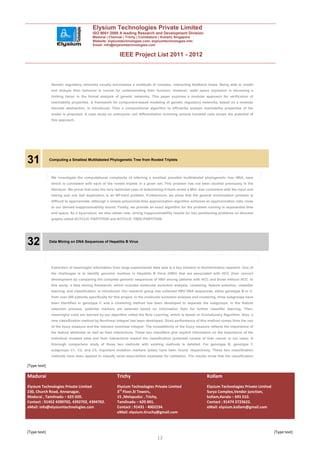 Elysium Technologies Private Limited
                                         ISO 9001:2008 A leading Research and Development Division
                                         Madurai | Chennai | Trichy | Coimbatore | Kollam| Singapore
                                         Website: elysiumtechnologies.com, elysiumtechnologies.info
                                         Email: info@elysiumtechnologies.com


                                                          IEEE Project List 2011 - 2012



               Genetic regulatory networks usually encompass a multitude of complex, interacting feedback loops. Being able to model
               and analyze their behavior is crucial for understanding their function. However, state space explosion is becoming a
               limiting factor in the formal analysis of genetic networks. This paper explores a modular approach for verification of
               reachability properties. A framework for component-based modeling of genetic regulatory networks, based on a modular
               discrete abstraction, is introduced. Then a compositional algorithm to efficiently analyze reachability properties of the
               model is proposed. A case study on embryonic cell differentiation involving several hundred cells shows the potential of
               this approach.




31            Computing a Smallest Multilabeled Phylogenetic Tree from Rooted Triplets



               We investigate the computational complexity of inferring a smallest possible multilabeled phylogenetic tree (MUL tree)
               which is consistent with each of the rooted triplets in a given set. This problem has not been studied previously in the
               literature. We prove that even the very restricted case of determining if there exists a MUL tree consistent with the input and
               having just one leaf duplication is an NP-hard problem. Furthermore, we show that the general minimization problem is
               difficult to approximate, although a simple polynomial-time approximation algorithm achieves an approximation ratio close
               to our derived inapproximability bound. Finally, we provide an exact algorithm for the problem running in exponential time
               and space. As a by-product, we also obtain new, strong inapproximability results for two partitioning problems on directed
               graphs called ACYCLIC PARTITION and ACYCLIC TREE-PARTITION.




32            Data Mining on DNA Sequences of Hepatitis B Virus




               Extraction of meaningful information from large experimental data sets is a key element in bioinformatics research. One of
               the challenges is to identify genomic markers in Hepatitis B Virus (HBV) that are associated with HCC (liver cancer)
               development by comparing the complete genomic sequences of HBV among patients with HCC and those without HCC. In
               this study, a data mining framework, which includes molecular evolution analysis, clustering, feature selection, classifier
               learning, and classification, is introduced. Our research group has collected HBV DNA sequences, either genotype B or C,
               from over 200 patients specifically for this project. In the molecular evolution analysis and clustering, three subgroups have
               been identified in genotype C and a clustering method has been developed to separate the subgroups. In the feature
               selection process, potential markers are selected based on Information Gain for further classifier learning. Then,
               meaningful rules are learned by our algorithm called the Rule Learning, which is based on Evolutionary Algorithm. Also, a
               new classification method by Nonlinear Integral has been developed. Good performance of this method comes from the use
               of the fuzzy measure and the relevant nonlinear integral. The nonadditivity of the fuzzy measure reflects the importance of
               the feature attributes as well as their interactions. These two classifiers give explicit information on the importance of the
               individual mutated sites and their interactions toward the classification (potential causes of liver cancer in our case). A
               thorough comparison study of these two methods with existing methods is detailed. For genotype B, genotype C
               subgroups C1, C2, and C3, important mutation markers (sites) have been found, respectively. These two classification
               methods have been applied to classify never-seen-before examples for validation. The results show that the classification

[Type text]

Madurai                                                 Trichy                                                  Kollam
Elysium Technologies Private Limited                    Elysium Technologies Private Limited                    Elysium Technologies Private Limited
230, Church Road, Annanagar,                            3rd Floor,SI Towers,                                    Surya Complex,Vendor junction,
Madurai , Tamilnadu – 625 020.                          15 ,Melapudur , Trichy,                                 kollam,Kerala – 691 010.
Contact : 91452 4390702, 4392702, 4394702.              Tamilnadu – 620 001.                                    Contact : 91474 2723622.
eMail: info@elysiumtechnologies.com                     Contact : 91431 - 4002234.                              eMail: elysium.kollam@gmail.com
                                                        eMail: elysium.tiruchy@gmail.com



[Type text]                                                                                                                                            [Type text]
                                                                                 12
 