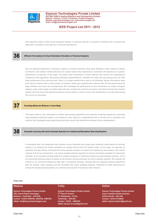 Elysium Technologies Private Limited
                                        ISO 9001:2008 A leading Research and Development Division
                                        Madurai | Chennai | Trichy | Coimbatore | Kollam| Singapore
                                        Website: elysiumtechnologies.com, elysiumtechnologies.info
                                        Email: info@elysiumtechnologies.com


                                                         IEEE Project List 2011 - 2012



               point algorithm easily. Finally, by the proposed method, a numerical example is provided to illustrate how to measure the
               attenuation of proteins in the presence of external disturbances.




36            Efficient Formulations for Exact Stochastic Simulation of Chemical Systems




               One can generate trajectories to simulate a system of chemical reactions using either Gillespie’s direct method or Gibson
               and Bruck’s next reaction method. Because one usually needs many trajectories to understand the dynamics of a system,
               performance is important. In this paper, we present new formulations of these methods that improve the computational
               complexity of the algorithms. We present optimized implementations, available from http://cain.sourceforge.net/, that offer
               better performance than previous work. There is no single method that is best for all problems. Simple formulations often
               work best for systems with a small number of reactions, while some sophisticated methods offer the best performance for
               large problems and scale well asymptotically. We investigate the performance of each formulation on simple biological
               systems using a wide range of problem sizes. We also consider the numerical accuracy of the direct and the next reaction
               method. We have found that special precautions must be taken in order to ensure that randomness is not discarded during
               the course of a simulation.




37            Encoding Molecular Motions in Voxel Maps



               This paper builds on the combination of robotic path planning algorithms and molecular modeling methods for computing
               large-amplitude molecular motions, and introduces voxel maps as a computational tool to encode and to represent such
               motions. We investigate several applications and show results that illustrate the interest of such representation.




38            Ensemble Learning with Active Example Selection for Imbalanced Biomedical Data Classification




               In biomedical data, the imbalanced data problem occurs frequently and causes poor prediction performance for minority
               classes. It is because the trained classifiers are mostly derived from the majority class. In this paper, we describe an
               ensemble learning method combined with active example selection to resolve the imbalanced data problem. Our method
               consists of three key components: 1) an active example selection algorithm to choose informative examples for training the
               classifier, 2) an ensemble learning method to combine variations of classifiers derived by active example selection, and 3)
               an incremental learning scheme to speed up the iterative training procedure for active example selection. We evaluate the
               method on six real-world imbalanced data sets in biomedical domains, showing that the proposed method outperforms
               both the random under sampling and the ensemble with under sampling methods. Compared to other approaches to
               solving the imbalanced data problem, our method excels by 0.03-0.15 points in AUC measure.




[Type text]

Madurai                                                 Trichy                                                  Kollam
Elysium Technologies Private Limited                    Elysium Technologies Private Limited                    Elysium Technologies Private Limited
230, Church Road, Annanagar,                            3rd Floor,SI Towers,                                    Surya Complex,Vendor junction,
Madurai , Tamilnadu – 625 020.                          15 ,Melapudur , Trichy,                                 kollam,Kerala – 691 010.
Contact : 91452 4390702, 4392702, 4394702.              Tamilnadu – 620 001.                                    Contact : 91474 2723622.
eMail: info@elysiumtechnologies.com                     Contact : 91431 - 4002234.                              eMail: elysium.kollam@gmail.com
                                                        eMail: elysium.tiruchy@gmail.com



[Type text]                                                                                                                                            [Type text]
                                                                                   14
 