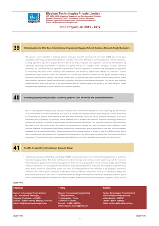 Elysium Technologies Private Limited
                                        ISO 9001:2008 A leading Research and Development Division
                                        Madurai | Chennai | Trichy | Coimbatore | Kollam| Singapore
                                        Website: elysiumtechnologies.com, elysiumtechnologies.info
                                        Email: info@elysiumtechnologies.com


                                                        IEEE Project List 2011 - 2012




39            Estimating Genome-Wide Gene Networks Using Nonparametric Bayesian Network Models on Massively Parallel Computers



               We present a novel algorithm to estimate genome-wide gene networks consisting of more than 20,000 genes from gene
               expression data using nonparametric Bayesian networks. Due to the difficulty of learning Bayesian network structures,
               existing algorithms cannot be applied to more than a few thousand genes. Our algorithm overcomes this limitation by
               repeatedly estimating subnetworks in parallel for genes selected by neighbor node sampling. Through numerical
               simulation, we confirmed that our algorithm outperformed a heuristic algorithm in a shorter time. We applied our algorithm
               to microarray data from human umbilical vein endothelial cells (HUVECs) treated with siRNAs, to construct a human
               genome-wide gene network, which we compared to a small gene network estimated for the genes extracted using a
               traditional bioinformatics method. The results showed that our genome-wide gene network contains many features of the
               small network, as well as others that could not be captured during the small network estimation. The results also revealed
               master-regulator genes that are not in the small network but that control many of the genes in the small network. These
               analyses were impossible to realize without our proposed algorithm.




40            Estimating Haplotype Frequencies by Combining Data from Large DNA Pools with Database Information




               We assume that allele frequency data have been extracted from several large DNA pools, each containing genetic material
               of up to hundreds of sampled individuals. Our goal is to estimate the haplotype frequencies among the sampled individuals
               by combining the pooled allele frequency data with prior knowledge about the set of possible haplotypes. Such prior
               information can be obtained, for example, from a database such as HapMap. We present a Bayesian haplotyping method for
               pooled DNA based on a continuous approximation of the multinomial distribution. The proposed method is applicable when
               the sizes of the DNA pools and/or the number of considered loci exceed the limits of several earlier methods. In the
               example analyses, the proposed model clearly outperforms a deterministic greedy algorithm on real data from the HapMap
               database. With a small number of loci, the performance of the proposed method is similar to that of an EM-algorithm, which
               uses a multinormal approximation for the pooled allele frequencies, but which does not utilize prior information about the
               haplotypes. The method has been implemented using Matlab and the code is available upon request from the authors.




41            EvoMD: An Algorithm for Evolutionary Molecular Design



               Traditionally, Computer-Aided Molecular Design (CAMD) uses heuristic search and mathematical programming to tackle the
               molecular design problem. But these techniques do not handle large and nonlinear search space very well. To overcome
               these drawbacks, graph-based evolutionary algorithms (EAs) have been proposed to evolve molecular design by mimicking
               chemical reactions on the exchange of chemical bonds and components between molecules. For these EAs to perform their
               tasks, known molecular components, which can serve as building blocks for the molecules to be designed, and known
               chemical rules, which govern chemical combination between different components, have to be introduced before the
               evolutionary process can take place. To automate molecular design without these constraints, this paper proposes an EA
               called Evolutionary Algorithm for Molecular Design (EvoMD). EvoMD encodes molecular designs in graphs. It uses a novel

[Type text]

Madurai                                               Trichy                                                 Kollam
Elysium Technologies Private Limited                  Elysium Technologies Private Limited                   Elysium Technologies Private Limited
230, Church Road, Annanagar,                          3rd Floor,SI Towers,                                   Surya Complex,Vendor junction,
Madurai , Tamilnadu – 625 020.                        15 ,Melapudur , Trichy,                                kollam,Kerala – 691 010.
Contact : 91452 4390702, 4392702, 4394702.            Tamilnadu – 620 001.                                   Contact : 91474 2723622.
eMail: info@elysiumtechnologies.com                   Contact : 91431 - 4002234.                             eMail: elysium.kollam@gmail.com
                                                      eMail: elysium.tiruchy@gmail.com



[Type text]                                                                                                                                         [Type text]
                                                                               15
 
