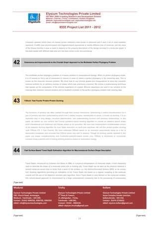 Elysium Technologies Private Limited
                                        ISO 9001:2008 A leading Research and Development Division
                                        Madurai | Chennai | Trichy | Coimbatore | Kollam| Singapore
                                        Website: elysiumtechnologies.com, elysiumtechnologies.info
                                        Email: info@elysiumtechnologies.com


                                                         IEEE Project List 2011 - 2012



               crossover operator which does not require known chemistry rules known in advanced and it uses a set of novel mutation
               operators. EvoMD uses atomics-based and fragment-based approaches to handle different size of molecule, and the value
               of the fitness function it uses is made to depend on the property descriptors of the design encoded in a molecular graph. It
               has been tested with different data sets and has been shown to be very promising.




42            Extensions and Improvements to the Chordal Graph Approach to the Multistate Perfect Phylogeny Problem




               The multistate perfect phylogeny problem is a classic problem in computational biology. When no perfect phylogeny exists,
               it is of interest to find a set of characters to remove in order to obtain a perfect phylogeny in the remaining data. This is
               known as the character removal problem. We show how to use chordal graphs and triangulations to solve the character
               removal problem for an arbitrary number of states, which was previously unsolved. We outline a preprocessing technique
               that speeds up the computation of the minimal separators of a graph. Minimal separators are used in our solution to the
               missing data character removal problem and to Gusfield’s solution of the perfect phylogeny problem with missing data.




43            F2Dock: Fast Fourier Protein-Protein Docking




               The functions of proteins are often realized through their mutual interactions. Determining a relative transformation for a
               pair of proteins and their conformations which form a stable complex, reproducible in nature, is known as docking. It is an
               important step in drug design, structure determination, and understanding function and structure relationships. In this
               paper, we extend our non uniform fast Fourier transform-based docking algorithm to include an adaptive search phase
               (both translational and rotational) and thereby speed up its execution. We have also implemented a multithreaded version
               of the adaptive docking algorithm for even faster execution on multi-core machines. We call this protein-protein docking
               code F2Dock (F2 ¼ Fast Fourier). We have calibrated F2Dock based on an extensive experimental study on a list of
               benchmark complexes and conclude that F2Dock works very well in practice. Though all docking results reported in this
               paper use shape complementarity and Coulombic-potential-based scores only, F2Dock is structured to incorporate
               Lennard-Jones potential and re ranking docking solutions based on desolvation energy.




44            Fast Surface-Based Travel Depth Estimation Algorithm for Macromolecule Surface Shape Description




               Travel Depth, introduced by Coleman and Sharp in 2006, is a physical interpretation of molecular depth, a term frequently
               used to describe the shape of a molecular active site or binding site. Travel Depth can be seen as the physical distance a
               solvent molecule would have to travel from a point of the surface, i.e., the Solvent-Excluded Surface (SES), to its convex
               hull. Existing algorithms providing an estimation of the Travel Depth are based on a regular sampling of the molecule
               volume and the use of the Dijkstra’s shortest path algorithm. Since Travel Depth is only defined on the molecular surface,
               this volume-based approach is characterized by a large computational complexity due to the processing of unnecessary

[Type text]

Madurai                                                Trichy                                                  Kollam
Elysium Technologies Private Limited                   Elysium Technologies Private Limited                    Elysium Technologies Private Limited
230, Church Road, Annanagar,                           3rd Floor,SI Towers,                                    Surya Complex,Vendor junction,
Madurai , Tamilnadu – 625 020.                         15 ,Melapudur , Trichy,                                 kollam,Kerala – 691 010.
Contact : 91452 4390702, 4392702, 4394702.             Tamilnadu – 620 001.                                    Contact : 91474 2723622.
eMail: info@elysiumtechnologies.com                    Contact : 91431 - 4002234.                              eMail: elysium.kollam@gmail.com
                                                       eMail: elysium.tiruchy@gmail.com



[Type text]                                                                                                                                           [Type text]
                                                                                16
 