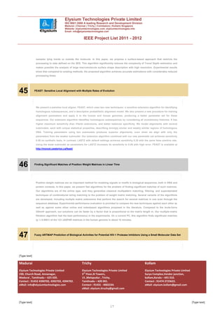 Elysium Technologies Private Limited
                                        ISO 9001:2008 A leading Research and Development Division
                                        Madurai | Chennai | Trichy | Coimbatore | Kollam| Singapore
                                        Website: elysiumtechnologies.com, elysiumtechnologies.info
                                        Email: info@elysiumtechnologies.com


                                                         IEEE Project List 2011 - 2012



               samples lying inside or outside the molecule. In this paper, we propose a surface-based approach that restricts the
               processing to data defined on the SES. This algorithm significantly reduces the complexity of Travel Depth estimation and
               makes possible the analysis of large macromolecule surface shape description with high resolution. Experimental results
               show that compared to existing methods, the proposed algorithm achieves accurate estimations with considerably reduced
               processing times.




45            FEAST: Sensitive Local Alignment with Multiple Rates of Evolution




               We present a pairwise local aligner, FEAST, which uses two new techniques: a sensitive extension algorithm for identifying
               homologous subsequences, and a descriptive probabilistic alignment model. We also present a new procedure for training
               alignment parameters and apply it to the human and mouse genomes, producing a better parameter set for these
               sequences. Our extension algorithm identifies homologous subsequences by considering all evolutionary histories. It has
               higher maximum sensitivity than Viterbi extensions, and better balances specificity. We model alignments with several
               submodels, each with unique statistical properties, describing strongly similar and weakly similar regions of homologous
               DNA. Training parameters using two submodels produces superior alignments, even when we align with only the
               parameters from the weaker submodel. Our extension algorithm combined with our new parameter set achieves sensitivity
               0.59 on synthetic tests. In contrast, LASTZ with default settings achieves sensitivity 0.35 with the same false positive rate.
               Using the weak submodel as parameters for LASTZ increases its sensitivity to 0.59 with high error. FEAST is available at
               http://monod.uwaterloo.ca/feast/.




46            Finding Significant Matches of Position Weight Matrices in Linear Time




               Position weight matrices are an important method for modeling signals or motifs in biological sequences, both in DNA and
               protein contexts. In this paper, we present fast algorithms for the problem of finding significant matches of such matrices.
               Our algorithms are of the online type, and they generalize classical multipattern matching, filtering, and superalphabet
               techniques of combinatorial string matching to the problem of weight matrix matching. Several variants of the algorithms
               are developed, including multiple matrix extensions that perform the search for several matrices in one scan through the
               sequence database. Experimental performance evaluation is provided to compare the new techniques against each other as
               well as against some other online and indexbased algorithms proposed in the literature. Compared to the brute-force
               OðmnÞ approach, our solutions can be faster by a factor that is proportional to the matrix length m. Our multiple-matrix
               filtration algorithm had the best performance in the experiments. On a current PC, this algorithm finds significant matches
               (p ¼ 0:0001) of the 123 JASPAR matrices in the human genome in about 18 minutes.




47            Fuzzy ARTMAP Prediction of Biological Activities for Potential HIV-1 Protease Inhibitors Using a Small Molecular Data Set




[Type text]

Madurai                                                 Trichy                                                  Kollam
Elysium Technologies Private Limited                    Elysium Technologies Private Limited                    Elysium Technologies Private Limited
230, Church Road, Annanagar,                            3rd Floor,SI Towers,                                    Surya Complex,Vendor junction,
Madurai , Tamilnadu – 625 020.                          15 ,Melapudur , Trichy,                                 kollam,Kerala – 691 010.
Contact : 91452 4390702, 4392702, 4394702.              Tamilnadu – 620 001.                                    Contact : 91474 2723622.
eMail: info@elysiumtechnologies.com                     Contact : 91431 - 4002234.                              eMail: elysium.kollam@gmail.com
                                                        eMail: elysium.tiruchy@gmail.com



[Type text]                                                                                                                                            [Type text]
                                                                                 17
 
