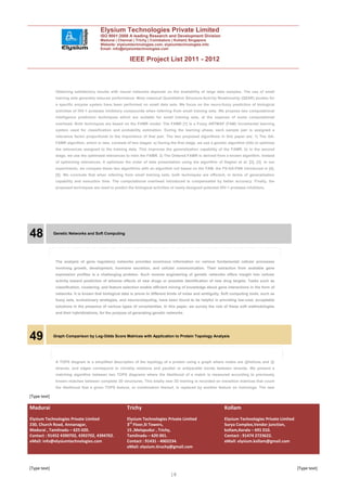 Elysium Technologies Private Limited
                                        ISO 9001:2008 A leading Research and Development Division
                                        Madurai | Chennai | Trichy | Coimbatore | Kollam| Singapore
                                        Website: elysiumtechnologies.com, elysiumtechnologies.info
                                        Email: info@elysiumtechnologies.com


                                                         IEEE Project List 2011 - 2012



               Obtaining satisfactory results with neural networks depends on the availability of large data samples. The use of small
               training sets generally reduces performance. Most classical Quantitative Structure-Activity Relationship (QSAR) studies for
               a specific enzyme system have been performed on small data sets. We focus on the neuro-fuzzy prediction of biological
               activities of HIV-1 protease inhibitory compounds when inferring from small training sets. We propose two computational
               intelligence prediction techniques which are suitable for small training sets, at the expense of some computational
               overhead. Both techniques are based on the FAMR model. The FAMR [1] is a Fuzzy ARTMAP (FAM) incremental learning
               system used for classification and probability estimation. During the learning phase, each sample pair is assigned a
               relevance factor proportional to the importance of that pair. The two proposed algorithms in this paper are: 1) The GA-
               FAMR algorithm, which is new, consists of two stages: a) During the first stage, we use a genetic algorithm (GA) to optimize
               the relevances assigned to the training data. This improves the generalization capability of the FAMR. b) In the second
               stage, we use the optimized relevances to train the FAMR. 2) The Ordered FAMR is derived from a known algorithm. Instead
               of optimizing relevances, it optimizes the order of data presentation using the algorithm of Dagher et al. [2], [3]. In our
               experiments, we compare these two algorithms with an algorithm not based on the FAM, the FS-GA-FNN introduced in [4],
               [5]. We conclude that when inferring from small training sets, both techniques are efficient, in terms of generalization
               capability and execution time. The computational overhead introduced is compensated by better accuracy. Finally, the
               proposed techniques are used to predict the biological activities of newly designed potential HIV-1 protease inhibitors.




48            Genetic Networks and Soft Computing




               The analysis of gene regulatory networks provides enormous information on various fundamental cellular processes
               involving growth, development, hormone secretion, and cellular communication. Their extraction from available gene
               expression profiles is a challenging problem. Such reverse engineering of genetic networks offers insight into cellular
               activity toward prediction of adverse effects of new drugs or possible identification of new drug targets. Tasks such as
               classification, clustering, and feature selection enable efficient mining of knowledge about gene interactions in the form of
               networks. It is known that biological data is prone to different kinds of noise and ambiguity. Soft computing tools, such as
               fuzzy sets, evolutionary strategies, and neurocomputing, have been found to be helpful in providing low-cost, acceptable
               solutions in the presence of various types of uncertainties. In this paper, we survey the role of these soft methodologies
               and their hybridizations, for the purpose of generating genetic networks.




49            Graph Comparison by Log-Odds Score Matrices with Application to Protein Topology Analysis




               A TOPS diagram is a simplified description of the topology of a protein using a graph where nodes are        -helices and   -
               strands, and edges correspond to chirality relations and parallel or antiparallel bonds between strands. We present a
               matching algorithm between two TOPS diagrams where the likelihood of a match is measured according to previously
               known matches between complete 3D structures. This totally new 3D training is recorded on transition matrices that count
               the likelihood that a given TOPS feature, or combination thereof, is replaced by another feature on homologs. The new

[Type text]

Madurai                                                Trichy                                                  Kollam
Elysium Technologies Private Limited                   Elysium Technologies Private Limited                    Elysium Technologies Private Limited
230, Church Road, Annanagar,                           3rd Floor,SI Towers,                                    Surya Complex,Vendor junction,
Madurai , Tamilnadu – 625 020.                         15 ,Melapudur , Trichy,                                 kollam,Kerala – 691 010.
Contact : 91452 4390702, 4392702, 4394702.             Tamilnadu – 620 001.                                    Contact : 91474 2723622.
eMail: info@elysiumtechnologies.com                    Contact : 91431 - 4002234.                              eMail: elysium.kollam@gmail.com
                                                       eMail: elysium.tiruchy@gmail.com



[Type text]                                                                                                                                           [Type text]
                                                                                18
 