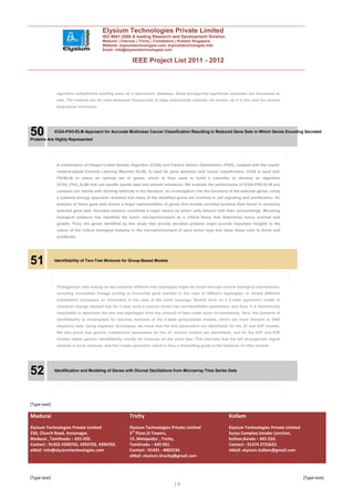 Elysium Technologies Private Limited
                                        ISO 9001:2008 A leading Research and Development Division
                                        Madurai | Chennai | Trichy | Coimbatore | Kollam| Singapore
                                        Website: elysiumtechnologies.com, elysiumtechnologies.info
                                        Email: info@elysiumtechnologies.com


                                                         IEEE Project List 2011 - 2012



               algorithm outperforms existing ones on a benchmark database. Some biologically significant examples are discussed as
               well. The method can be used whenever frequencies of edge relationship matches are known, as it is the case for several
               biopolymer structures.




50            ICGA-PSO-ELM Approach for Accurate Multiclass Cancer Classification Resulting in Reduced Gene Sets in Which Genes Encoding Secreted
Proteins Are Highly Represented




               A combination of Integer-Coded Genetic Algorithm (ICGA) and Particle Swarm Optimization (PSO), coupled with the neural-
               network-based Extreme Learning Machine (ELM), is used for gene selection and cancer classification. ICGA is used with
               PSOELM to select an optimal set of genes, which is then used to build a classifier to develop an algorithm
               (ICGA_PSO_ELM) that can handle sparse data and sample imbalance. We evaluate the performance of ICGA-PSO-ELM and
               compare our results with existing methods in the literature. An investigation into the functions of the selected genes, using
               a systems biology approach, revealed that many of the identified genes are involved in cell signaling and proliferation. An
               analysis of these gene sets shows a larger representation of genes that encode secreted proteins than found in randomly
               selected gene sets. Secreted proteins constitute a major means by which cells interact with their surroundings. Mounting
               biological evidence has identified the tumor microenvironment as a critical factor that determines tumor survival and
               growth. Thus, the genes identified by this study that encode secreted proteins might provide important insights to the
               nature of the critical biological features in the microenvironment of each tumor type that allow these cells to thrive and
               proliferate.




51            Identifiability of Two-Tree Mixtures for Group-Based Models




               Phylogenetic data arising on two possibly different tree topologies might be mixed through several biological mechanisms,
               including incomplete lineage sorting or horizontal gene transfer in the case of different topologies, or simply different
               substitution processes on characters in the case of the same topology. Recent work on a 2-state symmetric model of
               character change showed that for 4 taxa, such a mixture model has nonidentifiable parameters, and thus, it is theoretically
               impossible to determine the two tree topologies from any amount of data under such circumstances. Here, the question of
               identifiability is investigated for two-tree mixtures of the 4-state group-based models, which are more relevant to DNA
               sequence data. Using algebraic techniques, we show that the tree parameters are identifiable for the JC and K2P models.
               We also prove that generic substitution parameters for the JC mixture models are identifiable, and for the K2P and K3P
               models obtain generic identifiability results for mixtures on the same tree. This indicates that the full phylogenetic signal
               remains in such mixtures, and the 2-state symmetric result is thus a misleading guide to the behavior of other models.




52            Identification and Modeling of Genes with Diurnal Oscillations from Microarray Time Series Data




[Type text]

Madurai                                                Trichy                                                  Kollam
Elysium Technologies Private Limited                   Elysium Technologies Private Limited                    Elysium Technologies Private Limited
230, Church Road, Annanagar,                           3rd Floor,SI Towers,                                    Surya Complex,Vendor junction,
Madurai , Tamilnadu – 625 020.                         15 ,Melapudur , Trichy,                                 kollam,Kerala – 691 010.
Contact : 91452 4390702, 4392702, 4394702.             Tamilnadu – 620 001.                                    Contact : 91474 2723622.
eMail: info@elysiumtechnologies.com                    Contact : 91431 - 4002234.                              eMail: elysium.kollam@gmail.com
                                                       eMail: elysium.tiruchy@gmail.com



[Type text]                                                                                                                                           [Type text]
                                                                                19
 
