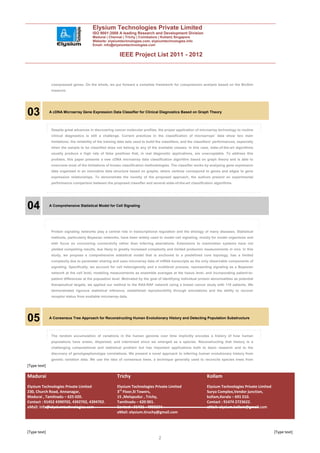 Elysium Technologies Private Limited
                                         ISO 9001:2008 A leading Research and Development Division
                                         Madurai | Chennai | Trichy | Coimbatore | Kollam| Singapore
                                         Website: elysiumtechnologies.com, elysiumtechnologies.info
                                         Email: info@elysiumtechnologies.com


                                                           IEEE Project List 2011 - 2012



               coexpressed genes. On the whole, we put forward a complete framework for coexpression analysis based on the BioSim
               measure.




03            A cDNA Microarray Gene Expression Data Classifier for Clinical Diagnostics Based on Graph Theory



               Despite great advances in discovering cancer molecular profiles, the proper application of microarray technology to routine
               clinical diagnostics is still a challenge. Current practices in the classification of microarrays’ data show two main
               limitations: the reliability of the training data sets used to build the classifiers, and the classifiers’ performances, especially
               when the sample to be classified does not belong to any of the available classes. In this case, state-of-the-art algorithms
               usually produce a high rate of false positives that, in real diagnostic applications, are unacceptable. To address this
               problem, this paper presents a new cDNA microarray data classification algorithm based on graph theory and is able to
               overcome most of the limitations of known classification methodologies. The classifier works by analyzing gene expression
               data organized in an innovative data structure based on graphs, where vertices correspond to genes and edges to gene
               expression relationships. To demonstrate the novelty of the proposed approach, the authors present an experimental
               performance comparison between the proposed classifier and several state-of-the-art classification algorithms.




04            A Comprehensive Statistical Model for Cell Signaling




               Protein signaling networks play a central role in transcriptional regulation and the etiology of many diseases. Statistical
               methods, particularly Bayesian networks, have been widely used to model cell signaling, mostly for model organisms and
               with focus on uncovering connectivity rather than inferring aberrations. Extensions to mammalian systems have not
               yielded compelling results, due likely to greatly increased complexity and limited proteomic measurements in vivo. In this
               study, we propose a comprehensive statistical model that is anchored to a predefined core topology, has a limited
               complexity due to parameter sharing and uses micorarray data of mRNA transcripts as the only observable components of
               signaling. Specifically, we account for cell heterogeneity and a multilevel process, representing signaling as a Bayesian
               network at the cell level, modeling measurements as ensemble averages at the tissue level, and incorporating patient-to-
               patient differences at the population level. Motivated by the goal of identifying individual protein abnormalities as potential
               therapeutical targets, we applied our method to the RAS-RAF network using a breast cancer study with 118 patients. We
               demonstrated rigorous statistical inference, established reproducibility through simulations and the ability to recover
               receptor status from available microarray data.




05            A Consensus Tree Approach for Reconstructing Human Evolutionary History and Detecting Population Substructure



               The random accumulation of variations in the human genome over time implicitly encodes a history of how human
               populations have arisen, dispersed, and intermixed since we emerged as a species. Reconstructing that history is a
               challenging computational and statistical problem but has important applications both to basic research and to the
               discovery of genotypephenotype correlations. We present a novel approach to inferring human evolutionary history from
               genetic variation data. We use the idea of consensus trees, a technique generally used to reconcile species trees from
[Type text]

Madurai                                                  Trichy                                                    Kollam
Elysium Technologies Private Limited                     Elysium Technologies Private Limited                      Elysium Technologies Private Limited
230, Church Road, Annanagar,                             3rd Floor,SI Towers,                                      Surya Complex,Vendor junction,
Madurai , Tamilnadu – 625 020.                           15 ,Melapudur , Trichy,                                   kollam,Kerala – 691 010.
Contact : 91452 4390702, 4392702, 4394702.               Tamilnadu – 620 001.                                      Contact : 91474 2723622.
eMail: info@elysiumtechnologies.com                      Contact : 91431 - 4002234.                                eMail: elysium.kollam@gmail.com
                                                         eMail: elysium.tiruchy@gmail.com



[Type text]                                                                                                                                               [Type text]
                                                                                    2
 