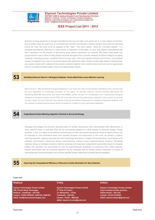 Elysium Technologies Private Limited
                                        ISO 9001:2008 A leading Research and Development Division
                                        Madurai | Chennai | Trichy | Coimbatore | Kollam| Singapore
                                        Website: elysiumtechnologies.com, elysiumtechnologies.info
                                        Email: info@elysiumtechnologies.com


                                                         IEEE Project List 2011 - 2012



               Behavior of living organisms is strongly modulated by the day and night cycle giving rise to a cyclic pattern of activities.
               Such a pattern helps the organisms to coordinate their activities and maintain a balance between what could be performed
               during the “day” and what could be relegated to the “night.” This cyclic pattern, called the “Circadian Rhythm,” is a
               biological phenomenon observed in a large number of organisms. In this paper, our goal is to analyze transcriptome data
               from Cyanothece for the purpose of discovering genes whose expressions are rhythmic. We cluster these genes into
               groups that are close in terms of their phases and show that genes from a specific metabolic functional category are tightly
               clustered, indicating perhaps a “preferred time of the day/ night” when the organism performs this function. The proposed
               analysis is applied to two sets of microarray experiments performed under varying incident light patterns. Subsequently,
               we propose a model with a network of three phase oscillators together with a central master clock and use it to approximate
               a set of “circadian-controlled genes” that can be approximated closely.




53            Identifying Relevant Data for a Biological Database: Handcrafted Rules versus Machine Learning




               With well over 1,000 specialized biological databases in use today, the task of automatically identifying novel, relevant data
               for such databases is increasingly important. In this paper, we describe practical machine learning approaches for
               identifying MEDLINE documents and Swiss-Prot/TrEMBL protein records, for incorporation into a specialized biological
               database of transport proteins named TCDB. We show that both learning approaches outperform rules created by hand by
               a human expert. As one of the first case studies involving two different approaches to updating a deployed database, both
               the methods compared and the results will be of interest to curators of many specialized databases.




54            Image-Based Surface Matching Algorithm Oriented to Structural Biology




               Emerging technologies for structure matching based on surface descriptions have demonstrated their effectiveness in
               many research fields. In particular, they can be successfully applied to in silico studies of structural biology. Protein
               activities, in fact, are related to the external characteristics of these macromolecules and the ability to match surfaces can
               be important to infer information about their possible functions and interactions. In this work, we present a surface-
               matching algorithm, based on encoding the outer morphology of proteins in images of local description, which allows us to
               establish point-to-point correlations among macromolecular surfaces using image-processing functions. Discarding
               methods relying on biological analysis of atomic structures and expensive computational approaches based on energetic
               studies, this algorithm can successfully be used for macromolecular recognition by employing local surface features.
               Results demonstrate that the proposed algorithm can be employed both to identify surface similarities in context of
               macromolecular functional analysis and to screen possible protein interactions to predict pairing capability.




55            Improving the Computational Efficiency of Recursive Cluster Elimination for Gene Selection




[Type text]

Madurai                                                 Trichy                                                  Kollam
Elysium Technologies Private Limited                    Elysium Technologies Private Limited                    Elysium Technologies Private Limited
230, Church Road, Annanagar,                            3rd Floor,SI Towers,                                    Surya Complex,Vendor junction,
Madurai , Tamilnadu – 625 020.                          15 ,Melapudur , Trichy,                                 kollam,Kerala – 691 010.
Contact : 91452 4390702, 4392702, 4394702.              Tamilnadu – 620 001.                                    Contact : 91474 2723622.
eMail: info@elysiumtechnologies.com                     Contact : 91431 - 4002234.                              eMail: elysium.kollam@gmail.com
                                                        eMail: elysium.tiruchy@gmail.com



[Type text]                                                                                                                                            [Type text]
                                                                                 20
 