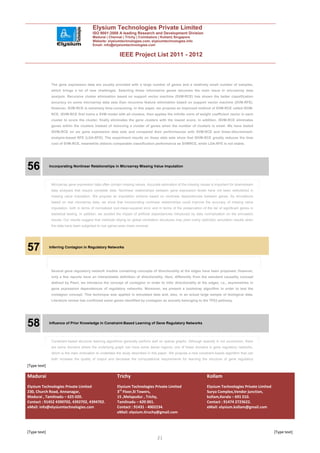 Elysium Technologies Private Limited
                                          ISO 9001:2008 A leading Research and Development Division
                                          Madurai | Chennai | Trichy | Coimbatore | Kollam| Singapore
                                          Website: elysiumtechnologies.com, elysiumtechnologies.info
                                          Email: info@elysiumtechnologies.com


                                                            IEEE Project List 2011 - 2012



               The gene expression data are usually provided with a large number of genes and a relatively small number of samples,
               which brings a lot of new challenges. Selecting those informative genes becomes the main issue in microarray data
               analysis. Recursive cluster elimination based on support vector machine (SVM-RCE) has shown the better classification
               accuracy on some microarray data sets than recursive feature elimination based on support vector machine (SVM-RFE).
               However, SVM-RCE is extremely time-consuming. In this paper, we propose an improved method of SVM-RCE called ISVM-
               RCE. ISVM-RCE first trains a SVM model with all clusters, then applies the infinite norm of weight coefficient vector in each
               cluster to score the cluster, finally eliminates the gene clusters with the lowest score. In addition, ISVM-RCE eliminates
               genes within the clusters instead of removing a cluster of genes when the number of clusters is small. We have tested
               ISVM-RCE on six gene expression data sets and compared their performances with SVM-RCE and linear-discriminant-
               analysis-based RFE (LDA-RFE). The experiment results on these data sets show that ISVM-RCE greatly reduces the time
               cost of SVM-RCE, meanwhile obtains comparable classification performance as SVMRCE, while LDA-RFE is not stable.




56            Incorporating Nonlinear Relationships in Microarray Missing Value Imputation




               Microarray gene expression data often contain missing values. Accurate estimation of the missing values is important for downstream
               data analyses that require complete data. Nonlinear relationships between gene expression levels have not been wellutilized in
               missing value imputation. We propose an imputation scheme based on nonlinear dependencies between genes. By simulations
               based on real microarray data, we show that incorporating nonlinear relationships could improve the accuracy of missing value
               imputation, both in terms of normalized root-mean-squared error and in terms of the preservation of the list of significant genes in
               statistical testing. In addition, we studied the impact of artificial dependencies introduced by data normalization on the simulation
               results. Our results suggest that methods relying on global correlation structures may yield overly optimistic simulation results when
               the data have been subjected to row (gene)-wise mean removal.




57            Inferring Contagion in Regulatory Networks




               Several gene regulatory network models containing concepts of directionality at the edges have been proposed. However,
               only a few reports have an interpretable definition of directionality. Here, differently from the standard causality concept
               defined by Pearl, we introduce the concept of contagion in order to infer directionality at the edges, i.e., asymmetries in
               gene expression dependences of regulatory networks. Moreover, we present a bootstrap algorithm in order to test the
               contagion concept. This technique was applied in simulated data and, also, in an actual large sample of biological data.
               Literature review has confirmed some genes identified by contagion as actually belonging to the TP53 pathway.




58            Influence of Prior Knowledge in Constraint-Based Learning of Gene Regulatory Networks




               Constraint-based structure learning algorithms generally perform well on sparse graphs. Although sparsity is not uncommon, there
               are some domains where the underlying graph can have some dense regions; one of these domains is gene regulatory networks,
               which is the main motivation to undertake the study described in this paper. We propose a new constraint-based algorithm that can
               both increase the quality of output and decrease the computational requirements for learning the structure of gene regulatory
[Type text]

Madurai                                                   Trichy                                                      Kollam
Elysium Technologies Private Limited                      Elysium Technologies Private Limited                        Elysium Technologies Private Limited
230, Church Road, Annanagar,                              3rd Floor,SI Towers,                                        Surya Complex,Vendor junction,
Madurai , Tamilnadu – 625 020.                            15 ,Melapudur , Trichy,                                     kollam,Kerala – 691 010.
Contact : 91452 4390702, 4392702, 4394702.                Tamilnadu – 620 001.                                        Contact : 91474 2723622.
eMail: info@elysiumtechnologies.com                       Contact : 91431 - 4002234.                                  eMail: elysium.kollam@gmail.com
                                                          eMail: elysium.tiruchy@gmail.com



[Type text]                                                                                                                                                  [Type text]
                                                                                     21
 