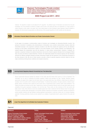 Elysium Technologies Private Limited
                                           ISO 9001:2008 A leading Research and Development Division
                                           Madurai | Chennai | Trichy | Coimbatore | Kollam| Singapore
                                           Website: elysiumtechnologies.com, elysiumtechnologies.info
                                           Email: info@elysiumtechnologies.com


                                                             IEEE Project List 2011 - 2012



               networks. The algorithm is based on and extends the PC algorithm. Two different types of information are derived from the prior
               knowledge; one is the probability of existence of edges, and the other is the nodes that seem to be dependent on a large number of
               nodes compared to other nodes in the graph. Also a new method based on Gene Ontology for gene regulatory network validation is
               proposed. We demonstrate the applicability and effectiveness of the proposed algorithms on both synthetic and real data sets.




59            Information-Theoretic Model of Evolution over Protein Communication Channel




               In this paper, we propose a communication model of evolution and investigate its information-theoretic bounds. The
               process of evolution is modeled as the retransmission of information over a protein communication channel, where the
               transmitted message is the organism’s proteome encoded in the DNA. We compute the capacity and the rate distortion
               functions of the protein communication system for the three domains of life: Archaea, Bacteria, and Eukaryotes. The
               tradeoff between the transmission rate and the distortion in noisy protein communication channels is analyzed. As
               expected, comparison between the optimal transmission rate and the channel capacity indicates that the biological fidelity
               does not reach the Shannon optimal distortion. However, the relationship between the channel capacity and rate distortion
               achieved for different biological domains provides tremendous insight into the dynamics of the evolutionary processes of
               the three domains of life. We rely on these results to provide a model of genome sequence evolution based on the two
               major evolutionary driving forces: mutations and unequal crossovers.




60            Learning Genetic Regulatory Network Connectivity from Time Series Data




               Recent experimental advances facilitate the collection of time series data that indicate which genes in a cell are expressed. This
               information can be used to understand the genetic regulatory network that generates the data. Typically, Bayesian analysis
               approaches are applied which neglect the time series nature of the experimental data, have difficulty in determining the direction of
               causality, and do not perform well on networks with tight feedback. To address these problems, this paper presents a method to learn
               genetic network connectivity which exploits the time series nature of experimental data to achieve better causal predictions. This
               method first breaks up the data into bins. Next, it determines an initial set of potential influence vectors for each gene based upon the
               probability of the gene’s expression increasing in the next time step. These vectors are then combined to form new vectors with
               better scores. Finally, these influence vectors are competed against each other to determine the final influence vector for each gene.
               The result is a directed graph representation of the genetic network’s repression and activation connections. Results are reported for
               several synthetic networks with tight feedback showing significant improvements in recall and runtime over Yu’s dynamic Bayesian
               approach. Promising preliminary results are also reported for an analysis of experimental data for genes involved in the yeast cell
               cycle.




61            Linear-Time Algorithms for the Multiple Gene Duplication Problems




[Type text]

Madurai                                                    Trichy                                                       Kollam
Elysium Technologies Private Limited                       Elysium Technologies Private Limited                         Elysium Technologies Private Limited
230, Church Road, Annanagar,                               3rd Floor,SI Towers,                                         Surya Complex,Vendor junction,
Madurai , Tamilnadu – 625 020.                             15 ,Melapudur , Trichy,                                      kollam,Kerala – 691 010.
Contact : 91452 4390702, 4392702, 4394702.                 Tamilnadu – 620 001.                                         Contact : 91474 2723622.
eMail: info@elysiumtechnologies.com                        Contact : 91431 - 4002234.                                   eMail: elysium.kollam@gmail.com
                                                           eMail: elysium.tiruchy@gmail.com



[Type text]                                                                                                                                                    [Type text]
                                                                                      22
 