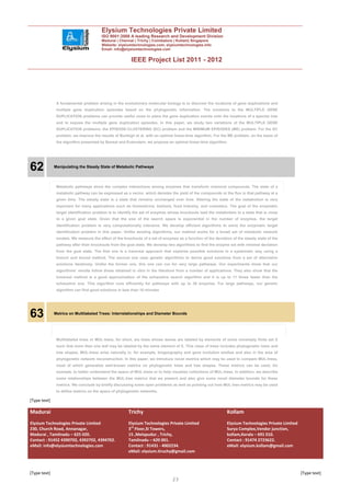 Elysium Technologies Private Limited
                                        ISO 9001:2008 A leading Research and Development Division
                                        Madurai | Chennai | Trichy | Coimbatore | Kollam| Singapore
                                        Website: elysiumtechnologies.com, elysiumtechnologies.info
                                        Email: info@elysiumtechnologies.com


                                                         IEEE Project List 2011 - 2012




               A fundamental problem arising in the evolutionary molecular biology is to discover the locations of gene duplications and
               multiple gene duplication episodes based on the phylogenetic information. The solutions to the MULTIPLE GENE
               DUPLICATION problems can provide useful clues to place the gene duplication events onto the locations of a species tree
               and to expose the multiple gene duplication episodes. In this paper, we study two variations of the MULTIPLE GENE
               DUPLICATION problems: the EPISODE-CLUSTERING (EC) problem and the MINIMUM EPISODES (ME) problem. For the EC
               problem, we improve the results of Burleigh et al. with an optimal linear-time algorithm. For the ME problem, on the basis of
               the algorithm presented by Bansal and Eulenstein, we propose an optimal linear-time algorithm.




62            Manipulating the Steady State of Metabolic Pathways




               Metabolic pathways show the complex interactions among enzymes that transform chemical compounds. The state of a
               metabolic pathway can be expressed as a vector, which denotes the yield of the compounds or the flux in that pathway at a
               given time. The steady state is a state that remains unchanged over time. Altering the state of the metabolism is very
               important for many applications such as biomedicine, biofuels, food industry, and cosmetics. The goal of the enzymatic
               target identification problem is to identify the set of enzymes whose knockouts lead the metabolism to a state that is close
               to a given goal state. Given that the size of the search space is exponential in the number of enzymes, the target
               identification problem is very computationally intensive. We develop efficient algorithms to solve the enzymatic target
               identification problem in this paper. Unlike existing algorithms, our method works for a broad set of metabolic network
               models. We measure the effect of the knockouts of a set of enzymes as a function of the deviation of the steady state of the
               pathway after their knockouts from the goal state. We develop two algorithms to find the enzyme set with minimal deviation
               from the goal state. The first one is a traversal approach that explores possible solutions in a systematic way using a
               branch and bound method. The second one uses genetic algorithms to derive good solutions from a set of alternative
               solutions iteratively. Unlike the former one, this one can run for very large pathways. Our experiments show that our
               algorithms’ results follow those obtained in vitro in the literature from a number of applications. They also show that the
               traversal method is a good approximation of the exhaustive search algorithm and it is up to 11 times faster than the
               exhaustive one. This algorithm runs efficiently for pathways with up to 30 enzymes. For large pathways, our genetic
               algorithm can find good solutions in less than 10 minutes




63            Metrics on Multilabeled Trees: Interrelationships and Diameter Bounds




               Multilabeled trees or MUL-trees, for short, are trees whose leaves are labeled by elements of some nonempty finite set X
               such that more than one leaf may be labeled by the same element of X. This class of trees includes phylogenetic trees and
               tree shapes. MUL-trees arise naturally in, for example, biogeography and gene evolution studies and also in the area of
               phylogenetic network reconstruction. In this paper, we introduce novel metrics which may be used to compare MUL-trees,
               most of which generalize well-known metrics on phylogenetic trees and tree shapes. These metrics can be used, for
               example, to better understand the space of MUL-trees or to help visualize collections of MUL-trees. In addition, we describe
               some relationships between the MUL-tree metrics that we present and also give some novel diameter bounds for these
               metrics. We conclude by briefly discussing some open problems as well as pointing out how MUL-tree metrics may be used
               to define metrics on the space of phylogenetic networks.

[Type text]

Madurai                                                Trichy                                                  Kollam
Elysium Technologies Private Limited                   Elysium Technologies Private Limited                    Elysium Technologies Private Limited
230, Church Road, Annanagar,                           3rd Floor,SI Towers,                                    Surya Complex,Vendor junction,
Madurai , Tamilnadu – 625 020.                         15 ,Melapudur , Trichy,                                 kollam,Kerala – 691 010.
Contact : 91452 4390702, 4392702, 4394702.             Tamilnadu – 620 001.                                    Contact : 91474 2723622.
eMail: info@elysiumtechnologies.com                    Contact : 91431 - 4002234.                              eMail: elysium.kollam@gmail.com
                                                       eMail: elysium.tiruchy@gmail.com



[Type text]                                                                                                                                           [Type text]
                                                                                23
 