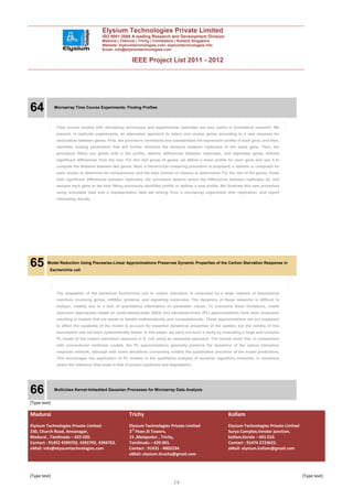 Elysium Technologies Private Limited
                                        ISO 9001:2008 A leading Research and Development Division
                                        Madurai | Chennai | Trichy | Coimbatore | Kollam| Singapore
                                        Website: elysiumtechnologies.com, elysiumtechnologies.info
                                        Email: info@elysiumtechnologies.com


                                                         IEEE Project List 2011 - 2012




64            Microarray Time Course Experiments: Finding Profiles




               Time course studies with microarray techniques and experimental replicates are very useful in biomedical research. We
               present, in replicate experiments, an alternative approach to select and cluster genes according to a new measure for
               association between genes. First, the procedure normalizes and standardizes the expression profile of each gene, and then,
               identifies scaling parameters that will further minimize the distance between replicates of the same gene. Then, the
               procedure filters out genes with a flat profile, detects differences between replicates, and separates genes without
               significant differences from the rest. For this last group of genes, we define a mean profile for each gene and use it to
               compute the distance between two genes. Next, a hierarchical clustering procedure is proposed, a statistic is computed for
               each cluster to determine its compactness, and the total number of classes is determined. For the rest of the genes, those
               with significant differences between replicates, the procedure detects where the differences between replicates lie, and
               assigns each gene to the best fitting previously identified profile or defines a new profile. We illustrate this new procedure
               using simulated data and a representative data set arising from a microarray experiment with replication, and report
               interesting results.




65       Model Reduction Using Piecewise-Linear Approximations Preserves Dynamic Properties of the Carbon Starvation Response in
          Escherichia coli




               The adaptation of the bacterium Escherichia coli to carbon starvation is controlled by a large network of biochemical
               reactions involving genes, mRNAs, proteins, and signalling molecules. The dynamics of these networks is difficult to
               analyze, notably due to a lack of quantitative information on parameter values. To overcome these limitations, model
               reduction approaches based on quasi-steady-state (QSS) and piecewise-linear (PL) approximations have been proposed,
               resulting in models that are easier to handle mathematically and computationally. These approximations are not supposed
               to affect the capability of the model to account for essential dynamical properties of the system, but the validity of this
               assumption has not been systematically tested. In this paper, we carry out such a study by evaluating a large and complex
               PL model of the carbon starvation response in E. coli using an ensemble approach. The results show that, in comparison
               with conventional nonlinear models, the PL approximations generally preserve the dynamics of the carbon starvation
               response network, although with some deviations concerning notably the quantitative precision of the model predictions.
               This encourages the application of PL models to the qualitative analysis of bacterial regulatory networks, in situations
               where the reference time scale is that of protein synthesis and degradation.




66            Multiclass Kernel-Imbedded Gaussian Processes for Microarray Data Analysis


[Type text]

Madurai                                                 Trichy                                                  Kollam
Elysium Technologies Private Limited                    Elysium Technologies Private Limited                    Elysium Technologies Private Limited
230, Church Road, Annanagar,                            3rd Floor,SI Towers,                                    Surya Complex,Vendor junction,
Madurai , Tamilnadu – 625 020.                          15 ,Melapudur , Trichy,                                 kollam,Kerala – 691 010.
Contact : 91452 4390702, 4392702, 4394702.              Tamilnadu – 620 001.                                    Contact : 91474 2723622.
eMail: info@elysiumtechnologies.com                     Contact : 91431 - 4002234.                              eMail: elysium.kollam@gmail.com
                                                        eMail: elysium.tiruchy@gmail.com



[Type text]                                                                                                                                            [Type text]
                                                                                 24
 