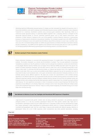 Elysium Technologies Private Limited
                                         ISO 9001:2008 A leading Research and Development Division
                                         Madurai | Chennai | Trichy | Coimbatore | Kollam| Singapore
                                         Website: elysiumtechnologies.com, elysiumtechnologies.info
                                         Email: info@elysiumtechnologies.com


                                                          IEEE Project List 2011 - 2012




               Identifying significant differentially expressed genes of a disease can help understand the disease at the genomic level. A
               hierarchical statistical model named multiclass kernel-imbedded Gaussian process (mKIGP) is developed under a Bayesian
               framework for a multiclass classification problem using microarray gene expression data. Specifically, based on a
               multinomial probit regression setting, an empirically adaptive algorithm with a cascading structure is designed to find
               appropriate featuring kernels, to discover potentially significant genes, and to make optimal tumor/cancer class
               predictions. A Gibbs sampler is adopted as the core of the algorithm to perform Bayesian inferences. A prescreening
               procedure is implemented to alleviate the computational complexity. The simulated examples show that mKIGP performed
               very close to the Bayesian bound and outperformed the referred state-of-the-art methods in a linear case, a nonlinear case,
               and a case with a mislabeled training sample. Its usability has great promises to problems that linear-model-based methods
               become unsatisfactory. The mKIGP was also applied to four published real microarray data sets and it was very effective
               for identifying significant differentially expressed genes and predicting classes in all of these data sets.




67            Multitask Learning for Protein Subcellular Location Prediction




               Protein subcellular localization is concerned with predicting the location of a protein within a cell using computational
               methods. The location information can indicate key functionalities of proteins. Thus, accurate prediction of subcellular
               localizations of proteins can help the prediction of protein functions and genome annotations, as well as the identification
               of drug targets. Machine learning methods such as Support Vector Machines (SVMs) have been used in the past for the
               problem of protein subcellular localization, but have been shown to suffer from a lack of annotated training data in each
               species under study. To overcome this data sparsity problem, we observe that because some of the organisms may be
               related to each other, there may be some commonalities across different organisms that can be discovered and used to
               help boost the data in each localization task. In this paper, we formulate protein subcellular localization problem as one of
               multitask learning across different organisms. We adapt and compare two specializations of the multitask learning
               algorithms on 20 different organisms. Our experimental results show that multitask learning performs much better than the
               traditional single-task methods. Among the different multitask learning methods, we found that the multitask kernels and
               supertype kernels under multitask learning that share parameters perform slightly better than multitask learning by sharing
               latent features. The most significant improvement in terms of localization accuracy is about 25 percent. We find that if the
               organisms are very different or are remotely related from a biological point of view, then jointly training the multiple models
               cannot lead to significant improvement. However, if they are closely related biologically, the multitask learning can do much
               better than individual learning.




68            New Methods for Inference of Local Tree Topologies with Recombinant SNP Sequences in Populations




               Large amount of population-scale genetic variation data are being collected in populations. One potentially important
               biological problem is to infer the population genealogical history from these genetic variation data. Partly due to
               recombination, genealogical history of a set of DNA sequences in a population usually cannot be represented by a single
               tree. Instead, genealogy is better represented by a genealogical network, which is a compact representation of a set of
               correlated local genealogical trees, each for a short region of genome and possibly with different topology. Inference of
               genealogical history for a set of DNA sequences under recombination has many potential applications, including


[Type text]

Madurai                                                  Trichy                                                   Kollam
Elysium Technologies Private Limited                     Elysium Technologies Private Limited                     Elysium Technologies Private Limited
230, Church Road, Annanagar,                             3rd Floor,SI Towers,                                     Surya Complex,Vendor junction,
Madurai , Tamilnadu – 625 020.                           15 ,Melapudur , Trichy,                                  kollam,Kerala – 691 010.
Contact : 91452 4390702, 4392702, 4394702.               Tamilnadu – 620 001.                                     Contact : 91474 2723622.
eMail: info@elysiumtechnologies.com                      Contact : 91431 - 4002234.                               eMail: elysium.kollam@gmail.com
                                                         eMail: elysium.tiruchy@gmail.com



[Type text]                                                                                                                                              [Type text]
                                                                                   25
 