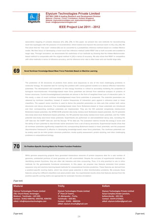 Elysium Technologies Private Limited
                                        ISO 9001:2008 A leading Research and Development Division
                                        Madurai | Chennai | Trichy | Coimbatore | Kollam| Singapore
                                        Website: elysiumtechnologies.com, elysiumtechnologies.info
                                        Email: info@elysiumtechnologies.com


                                                         IEEE Project List 2011 - 2012



               association mapping of complex diseases [41], [28], [39]. In this paper, we present two new methods for reconstructing
               local tree topologies with the presence of recombination, which extend and improve the previous work in [12], [13], [35]. We
               first show that the “tree scan” method [35] can be converted to a probabilistic inference method based on a hidden Markov
               model. We then focus on developing a novel local tree inference method called RENT that is both accurate and scalable to
               larger data. Through simulation, we demonstrate the usefulness of our methods by showing that the hidden-Markovmodel-
               based method is comparable with the original method in [35] in terms of accuracy. We also show that RENT is competitive
               with other methods in terms of inference accuracy, and its inference error rate is often lower and can handle large data.




69            Novel Nonlinear Knowledge-Based Mean Force Potentials Based on Machine Learning




               The prediction of 3D structures of proteins from amino acid sequences is one of the most challenging problems in
               molecular biology. An essential task for solving this problem with coarse-grained models is to deduce effective interaction
               potentials. The development and evaluation of new energy functions is critical to accurately modeling the properties of
               biological macromolecules. Knowledge-based mean force potentials are derived from statistical analysis of proteins of
               known structures. Current knowledgebased potentials are almost in the form of weighted linear sum of interaction pairs. In
               this study, a class of novel nonlinear knowledgebased mean force potentials is presented. The potential parameters are
               obtained by nonlinear classifiers, instead of relative frequencies of interaction pairs against a reference state or linear
               classifiers. The support vector machine is used to derive the potential parameters on data sets that contain both native
               structures and decoy structures. Five knowledge-based mean force Boltzmann-based or linear potentials are introduced
               and their corresponding nonlinear potentials are implemented. They are the DIH potential (singlebody residue-level
               Boltzmann-based potential), the DFIRE-SCM potential (two-body residue-level Boltzmann-based potential), the FS potential
               (two-body atom-level Boltzmann-based potential), the HR potential (two-body residue-level linear potential), and the T32S3
               potential (two-body atom-level linear potential). Experiments are performed on well-established decoy sets, including the
               LKF data set, the CASP7 data set, and the Decoys “R”Us data set. The evaluation metrics include the energy Z score and
               the ability of each potential to discriminate native structures from a set of decoy structures. Experimental results show that
               all nonlinear potentials significantly outperform the corresponding Boltzmann-based or linear potentials, and the proposed
               discriminative framework is effective in developing knowledge-based mean force potentials. The nonlinear potentials can
               be widely used for ab initio protein structure prediction, model quality assessment, protein docking, and other challenging
               problems in computational biology.




70            On Position-Specific Scoring Matrix for Protein Function Prediction




               While genome sequencing projects have generated tremendous amounts of protein sequence data for a vast number of
               genomes, substantial portions of most genomes are still unannotated. Despite the success of experimental methods for
               identifying protein functions, they are often lab intensive and time consuming. Thus, it is only practical to use in silico
               methods for the genomewide functional annotations. In this paper, we propose new features extracted from protein
               sequence only and machine learning-based methods for computational function prediction. These features are derived from
               a position-specific scoring matrix, which has shown great potential in other bininformatics problems. We evaluate these
               features using four different classifiers and yeast protein data. Our experimental results show that features derived from the
               position-specific scoring matrix are appropriate for automatic function annotation.

[Type text]

Madurai                                                 Trichy                                                  Kollam
Elysium Technologies Private Limited                    Elysium Technologies Private Limited                    Elysium Technologies Private Limited
230, Church Road, Annanagar,                            3rd Floor,SI Towers,                                    Surya Complex,Vendor junction,
Madurai , Tamilnadu – 625 020.                          15 ,Melapudur , Trichy,                                 kollam,Kerala – 691 010.
Contact : 91452 4390702, 4392702, 4394702.              Tamilnadu – 620 001.                                    Contact : 91474 2723622.
eMail: info@elysiumtechnologies.com                     Contact : 91431 - 4002234.                              eMail: elysium.kollam@gmail.com
                                                        eMail: elysium.tiruchy@gmail.com



[Type text]                                                                                                                                            [Type text]
                                                                                 26
 