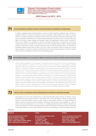 Elysium Technologies Private Limited
                                         ISO 9001:2008 A leading Research and Development Division
                                         Madurai | Chennai | Trichy | Coimbatore | Kollam| Singapore
                                         Website: elysiumtechnologies.com, elysiumtechnologies.info
                                         Email: info@elysiumtechnologies.com


                                                          IEEE Project List 2011 - 2012




71            On the Characterization and Selection of Diverse Conformational Ensembles with Applications to Flexible Docking



                To address challenging flexible docking problems, a number of docking algorithms pregenerate large collections of
                candidate conformers. To remove the redundancy from such ensembles, a central problem in this context is to report a
                selection of conformers maximizing some geometric diversity criterion. We make three contributions to this problem. First,
                we resort to geometric optimization so as to report selections maximizing the molecular volume or molecular surface area
                (MSA) of the selection. Greedy strategies are developed, together with approximation bounds. Second, to assess the
                efficacy of our algorithms, we investigate two conformer ensembles corresponding to a flexible loop of four protein
                complexes. By focusing on the MSA of the selection, we show that our strategy matches the MSA of standard selection
                methods, but resorting to a number of conformers between one and two orders of magnitude smaller. This observation is
                qualitatively explained using the Betti numbers of the union of balls of the selection. Finally, we replace the conformer
                selection problem in the context of multiple-copy flexible docking. On the aforementioned systems, we show that using the
                loops selected by our strategy can improve the result of the docking process.




72       Pairwise Statistical Significance of Local Sequence Alignment Using Sequence-Specific and Position-Specific Substitution Matrices




                Pairwise sequence alignment is a central problem in bioinformatics, which forms the basis of various other applications.
                Two related sequences are expected to have a high alignment score, but relatedness is usually judged by statistical
                significance rather than by alignment score. Recently, it was shown that pairwise statistical significance gives promising
                results as an alternative to database statistical significance for getting individual significance estimates of pairwise
                alignment scores. The improvement was mainly attributed to making the statistical significance estimation process more
                sequence-specific and database-independent. In this paper, we use sequence-specific and position-specific substitution
                matrices to derive the estimates of pairwise statistical significance, which is expected to use more sequence-specific
                information in estimating pairwise statistical significance. Experiments on a benchmark database with sequence-specific
                substitution matrices at different levels of sequence-specific contribution were conducted, and results confirm that using
                sequence-specific substitution matrices for estimating pairwise statistical significance is significantly better than using a
                standard matrix like BLOSUM62, and than database statistical significance estimates reported by popular database search
                programs like BLAST, PSI-BLAST (without pretrained PSSMs), and SSEARCH on a benchmark database, but with pretrained
                PSSMs, PSI-BLAST results are significantly better. Further, using position-specific substitution matrices for estimating
                pairwise statistical significance gives significantly better results even than PSI-BLAST using pretrained PSSMs.




73            Peak Tree: A New Tool for Multiscale Hierarchical Representation and Peak Detection of Mass Spectrometry Data



                Peak detection is one of the most important steps in mass spectrometry (MS) analysis. However, the detection result is
                greatly affected by severe spectrum variations. Unfortunately, most current peak detection methods are neither flexible
                enough to revise false detection results nor robust enough to resist spectrum variations. To improve flexibility, we
                introduce peak tree to represent the peak information in MS spectra. Each tree node is a peak judgment on a range of
                scales, and each tree decomposition, as a set of nodes, is a candidate peak detection result. To improve robustness, we
                combine peak detection and common peak alignment into a closed-loop framework, which finds the optimal decomposition
                via both peak intensity and common peak information. The common peak information is derived and loopily refined from

[Type text]

Madurai                                                 Trichy                                                  Kollam
Elysium Technologies Private Limited                    Elysium Technologies Private Limited                    Elysium Technologies Private Limited
230, Church Road, Annanagar,                            3rd Floor,SI Towers,                                    Surya Complex,Vendor junction,
Madurai , Tamilnadu – 625 020.                          15 ,Melapudur , Trichy,                                 kollam,Kerala – 691 010.
Contact : 91452 4390702, 4392702, 4394702.              Tamilnadu – 620 001.                                    Contact : 91474 2723622.
eMail: info@elysiumtechnologies.com                     Contact : 91431 - 4002234.                              eMail: elysium.kollam@gmail.com
                                                        eMail: elysium.tiruchy@gmail.com



[Type text]                                                                                                                                            [Type text]
                                                                                 27
 