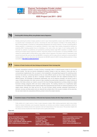 Elysium Technologies Private Limited
                                          ISO 9001:2008 A leading Research and Development Division
                                          Madurai | Chennai | Trichy | Coimbatore | Kollam| Singapore
                                          Website: elysiumtechnologies.com, elysiumtechnologies.info
                                          Email: info@elysiumtechnologies.com


                                                           IEEE Project List 2011 - 2012




76            Predicting MHC-II Binding Affinity Using Multiple Instance Regression




                Reliably predicting the ability of antigen peptides to bind to major histocompatibility complex class II (MHC-II) molecules is
                an essential step in developing new vaccines. Uncovering the amino acid sequence correlates of the binding affinity of
                MHC-II binding peptides is important for understanding pathogenesis and immune response. The task of predicting MHC-II
                binding peptides is complicated by the significant variability in their length. Most existing computational methods for
                predicting MHC-II binding peptides focus on identifying a nine amino acids core region in each binding peptide. We
                formulate the problems of qualitatively and quantitatively predicting flexible length MHC-II peptides as multiple instance
                learning and multiple instance regression problems, respectively. Based on this formulation, we introduce MHCMIR, a novel
                method for predicting MHC-II binding affinity using multiple instance regression. We present results of experiments using
                several benchmark data sets that show that MHCMIR is competitive with the state-of-the-art methods for predicting MHC-II
                binding peptides. An online web server that implements the MHCMIR method for MHC-II binding affinity prediction is freely
                accessible at http://ailab.cs.iastate.edu/mhcmir.




77            Prediction of Protein Functions with Gene Ontology and Interspecies Protein Homology Data



                Accurate computational prediction of protein functions increasingly relies on network-inspired models for the protein
                function transfer. This task can become challenging for proteins isolated in their own network or those with poor or
                uncharacterized neighborhoods. Here, we present a novel probabilistic chain-graph-based approach for predicting protein
                functions that builds on connecting networks of two (or more) different species by links of high interspecies sequence
                homology. In this way, proteins are able to “exchange” functional information with their neighbors-homologs from a
                different species. The knowledge of interspecies relationships, such as the sequence homology, can become crucial in
                cases of limited information from other sources of data, including the protein-protein interactions or cellular locations of
                proteins. We further enhance our model to account for the Gene Ontology dependencies by linking multiple but related
                functional ontology categories within and across multiple species. The resulting networks are of significantly higher
                complexity than most traditional protein network models. We comprehensively benchmark our method by applying it to two
                largest protein networks, the Yeast and the Fly. The joint Fly-Yeast network provides substantial improvements in
                precision, accuracy, and false positive rate over networks that consider either of the sources in isolation. At the same time,
                the new model retains the computational efficiency similar to that of the simpler networks.




78            Probabilistic Analysis of Probe Reliability in Differential Gene Expression Studies with Short Oligonucleotide Arrays




                Probe defects are a major source of noise in gene expression studies. While existing approaches detect noisy probes
                based on external information such as genomic alignments, we introduce and validate a targeted probabilistic method for
                analyzing probe reliability directly from expression data and independently of the noise source. This provides insights into
                the various sources of probe-level noise and gives tools to guide probe design
[Type text]

Madurai                                                  Trichy                                                  Kollam
Elysium Technologies Private Limited                     Elysium Technologies Private Limited                    Elysium Technologies Private Limited
230, Church Road, Annanagar,                             3rd Floor,SI Towers,                                    Surya Complex,Vendor junction,
Madurai , Tamilnadu – 625 020.                           15 ,Melapudur , Trichy,                                 kollam,Kerala – 691 010.
Contact : 91452 4390702, 4392702, 4394702.               Tamilnadu – 620 001.                                    Contact : 91474 2723622.
eMail: info@elysiumtechnologies.com                      Contact : 91431 - 4002234.                              eMail: elysium.kollam@gmail.com
                                                         eMail: elysium.tiruchy@gmail.com



[Type text]                                                                                                                                             [Type text]
                                                                                  29
 