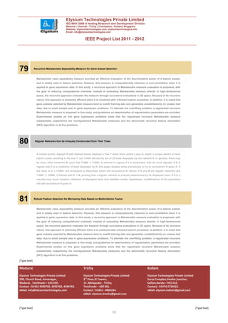 Elysium Technologies Private Limited
                                           ISO 9001:2008 A leading Research and Development Division
                                           Madurai | Chennai | Trichy | Coimbatore | Kollam| Singapore
                                           Website: elysiumtechnologies.com, elysiumtechnologies.info
                                           Email: info@elysiumtechnologies.com


                                                           IEEE Project List 2011 - 2012




79            Recursive Mahalanobis Separability Measure for Gene Subset Selection



                Mahalanobis class separability measure provides an effective evaluation of the discriminative power of a feature subset,
                and is widely used in feature selection. However, this measure is computationally intensive or even prohibitive when it is
                applied to gene expression data. In this study, a recursive approach to Mahalanobis measure evaluation is proposed, with
                the goal of reducing computational overhead. Instead of evaluating Mahalanobis measure directly in high-dimensional
                space, the recursive approach evaluates the measure through successive evaluations in 2D space. Because of its recursive
                nature, this approach is extremely efficient when it is combined with a forward search procedure. In addition, it is noted that
                gene subsets selected by Mahalanobis measure tend to overfit training data and generalize unsatisfactorily on unseen test
                data, due to small sample size in gene expression problems. To alleviate the overfitting problem, a regularized recursive
                Mahalanobis measure is proposed in this study, and guidelines on determination of regularization parameters are provided.
                Experimental studies on five gene expression problems show that the regularized recursive Mahalanobis measure
                substantially outperforms the nonregularized Mahalanobis measures and the benchmark recursive feature elimination
                (RFE) algorithm in all five problems.




80            Regular Networks Can be Uniquely Constructed from Their Trees




                A rooted acyclic digraph N with labeled leaves displays a tree T when there exists a way to select a unique parent of each
                hybrid vertex resulting in the tree T. Let TrðNÞ denote the set of all trees displayed by the network N. In general, there may
                be many other networks M, such that TrðMÞ ¼ TrðNÞ. A network is regular if it is isomorphic with its cover digraph. If N is
                regular and D is a collection of trees displayed by N, this paper studies some procedures to try to reconstruct N given D. If
                the input is D ¼ TrðNÞ, one procedure is described, which will reconstruct N. Hence, if N and M are regular networks and
                TrðNÞ ¼ TrðMÞ, it follows that N ¼ M, proving that a regular network is uniquely determined by its displayed trees. If D is a
                (usually very much smaller) collection of displayed trees that satisfies certain hypotheses, modifications of the procedure
                will still reconstruct N given D.




81            Robust Feature Selection for Microarray Data Based on Multicriterion Fusion



                Mahalanobis class separability measure provides an effective evaluation of the discriminative power of a feature subset,
                and is widely used in feature selection. However, this measure is computationally intensive or even prohibitive when it is
                applied to gene expression data. In this study, a recursive approach to Mahalanobis measure evaluation is proposed, with
                the goal of reducing computational overhead. Instead of evaluating Mahalanobis measure directly in high-dimensional
                space, the recursive approach evaluates the measure through successive evaluations in 2D space. Because of its recursive
                nature, this approach is extremely efficient when it is combined with a forward search procedure. In addition, it is noted that
                gene subsets selected by Mahalanobis measure tend to overfit training data and generalize unsatisfactorily on unseen test
                data, due to small sample size in gene expression problems. To alleviate the overfitting problem, a regularized recursive
                Mahalanobis measure is proposed in this study, and guidelines on determination of regularization parameters are provided.
                Experimental studies on five gene expression problems show that the regularized recursive Mahalanobis measure
                substantially outperforms the nonregularized Mahalanobis measures and the benchmark recursive feature elimination
                (RFE) algorithm in all five problems.

[Type text]

Madurai                                                  Trichy                                                  Kollam
Elysium Technologies Private Limited                     Elysium Technologies Private Limited                    Elysium Technologies Private Limited
230, Church Road, Annanagar,                             3rd Floor,SI Towers,                                    Surya Complex,Vendor junction,
Madurai , Tamilnadu – 625 020.                           15 ,Melapudur , Trichy,                                 kollam,Kerala – 691 010.
Contact : 91452 4390702, 4392702, 4394702.               Tamilnadu – 620 001.                                    Contact : 91474 2723622.
eMail: info@elysiumtechnologies.com                      Contact : 91431 - 4002234.                              eMail: elysium.kollam@gmail.com
                                                         eMail: elysium.tiruchy@gmail.com



[Type text]                                                                                                                                             [Type text]
                                                                                  30
 