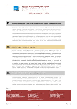 Elysium Technologies Private Limited
                                         ISO 9001:2008 A leading Research and Development Division
                                         Madurai | Chennai | Trichy | Coimbatore | Kollam| Singapore
                                         Website: elysiumtechnologies.com, elysiumtechnologies.info
                                         Email: info@elysiumtechnologies.com


                                                          IEEE Project List 2011 - 2012




82            Searching for Coexpressed Genes in Three-Color cDNA Microarray Data Using a Probabilistic Model-Based Hough Transform




                The effects of a drug on the genomic scale can be assessed in a three-color cDNA microarray with the three color
                intensities represented through the so-called hexaMplot. In our recent study, we have shown that the Hough Transform (HT)
                applied to the hexaMplot can be used to detect groups of coexpressed genes in the normal-disease-drug samples.
                However, the standard HT is not well suited for the purpose because 1) the assayed genes need first to be hard-partitioned
                into equally and differentially expressed genes, with HT ignoring possible information in the former group; 2) the hexaMplot
                coordinates are negatively correlated and there is no direct way of expressing this in the standard HT and 3) it is not clear
                how to quantify the association of coexpressed genes with the line along which they cluster. We address these deficiencies
                by formulating a dedicated probabilistic model-based HT. The approach is demonstrated by assessing effects of the drug
                Rg1 on homocysteine-treated human umbilical vein endothetial cells. Compared with our previous study, we robustly
                detect stronger natural groupings of coexpressed genes. Moreover, the gene groups show coherent biological functions
                with high significance, as detected by the Gene Ontology analysis.




83            Semantics and Ambiguity of Stochastic RNA Family Models



                Stochastic models, such as hidden Markov models or stochastic context-free grammars (SCFGs) can fail to return the
                correct, maximum likelihood solution in the case of semantic ambiguity. This problem arises when the algorithm
                implementing the model inspects the same solution in different guises. It is a difficult problem in the sense that proving
                semantic nonambiguity has been shown to be algorithmically undecidable, while compensating for it (by coalescing scores
                of equivalent solutions) has been shown to be NP-hard. For stochastic context-free grammars modeling RNA secondary
                structure, it has been shown that the distortion of results can be quite severe. Much less is known about the case when
                stochastic context-free grammars model the matching of a query sequence to an implicit consensus structure for an RNA
                family. We find that three different, meaningful semantics can be associated with the matching of a query against the
                model—a structural, an alignment, and a trace semantics. Rfam models correctly implement the alignment semantics, and
                are ambiguous with respect to the other two semantics, which are more abstract. We show how provably correct models
                can be generated for the trace semantics. For approaches, where such a proof is not possible, we present an automated
                pipeline to check post factum for ambiguity of the generated models. We propose that both the structure and the trace
                semantics are worth-while concepts for further study, possibly better suited to capture remotely related family members.




84            Semi-Markov Models for Brownian Dynamics Permeation in Biological Ion Channels




                Constructing accurate computational models that explain how ions permeate through a biological ion channel is an
                important problem in biophysics and drug design. Brownian dynamics simulations are large-scale interacting particle
                computer simulations for modeling ion channel permeation but can be computationally prohibitive. In this paper, we show
                the somewhat surprising result that a small-dimensional semi-Markov model can generate events (such as conduction
                events and dwell times at binding sites in the protein) that are statistically indistinguishable from Brownian dynamics
                computer simulation. This approach enables the use of extrapolation techniques to predict channel conduction when



[Type text]

Madurai                                                 Trichy                                                  Kollam
Elysium Technologies Private Limited                    Elysium Technologies Private Limited                    Elysium Technologies Private Limited
230, Church Road, Annanagar,                            3rd Floor,SI Towers,                                    Surya Complex,Vendor junction,
Madurai , Tamilnadu – 625 020.                          15 ,Melapudur , Trichy,                                 kollam,Kerala – 691 010.
Contact : 91452 4390702, 4392702, 4394702.              Tamilnadu – 620 001.                                    Contact : 91474 2723622.
eMail: info@elysiumtechnologies.com                     Contact : 91431 - 4002234.                              eMail: elysium.kollam@gmail.com
                                                        eMail: elysium.tiruchy@gmail.com



[Type text]                                                                                                                                            [Type text]
                                                                                 31
 