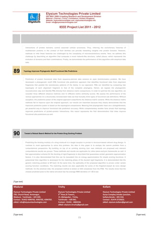Elysium Technologies Private Limited
                                          ISO 9001:2008 A leading Research and Development Division
                                          Madurai | Chennai | Trichy | Coimbatore | Kollam| Singapore
                                          Website: elysiumtechnologies.com, elysiumtechnologies.info
                                          Email: info@elysiumtechnologies.com


                                                          IEEE Project List 2011 - 2012




                Interactions of protein domains control essential cellular processes. Thus, inferring the evolutionary histories of
                multidomain proteins in the context of their families can provide rewarding insights into protein function. However,
                methods to infer these histories are challenged by the complexity of macroevolutionary events. Here, we address this
                challenge by describing an algorithm that computes a novel network-like structure, called plexus, which represents the
                evolution of domains and their combinations. Finally, we demonstrate the performance of this algorithm with empirical data
                sets.




89            Topology Improves Phylogenetic Motif Functional Site Predictions



                Prediction of protein functional sites from sequence-derived data remains an open bioinformatics problem. We have
                developed a phylogenetic motif (PM) functional site prediction approach that identifies functional sites from alignment
                fragments that parallel the evolutionary patterns of the family. In our approach, PMs are identified by comparing tree
                topologies of each alignment fragment to that of the complete phylogeny. Herein, we bypass the phylogenetic
                reconstruction step and identify PMs directly from distance matrix comparisons. In order to optimize the new algorithm, we
                consider three different distance matrices and 13 different matrix similarity scores. We assess the performance of the
                various approaches on a structurally nonredundant data set that includes three types of functional site definitions. Without
                exception, the predictive power of the original approach outperforms the distance matrix variants. While the distance matrix
                methods fail to improve upon the original approach, our results are important because they clearly demonstrate that the
                improved predictive power is based on the topological comparisons. Meaning that phylogenetic trees are a straightforward,
                yet powerful way to improve functional site prediction accuracy. While complementary studies have shown that topology
                improves predictions of protein-protein interactions, this report represents the first demonstration that trees improve
                functional site predictions as well.




90            Toward a Robust Search Method for the Protein-Drug Docking Problem




                Predicting the binding mode(s) of a drug molecule to a target receptor is pivotal in structure-based rational drug design. In
                contrast to most approaches to solve this problem, the idea in this paper is to analyze the search problem from a
                computational perspective. By building on top of an existing docking tool, new methods are proposed and relevant
                computational results are proven. These methods and results are applicable for other place-and-join frameworks as well. A
                fast approximation scheme for the docking of rigid fragments is described that guarantees certain geometric approximation
                factors. It is also demonstrated that this can be translated into an energy approximation for simple scoring functions. A
                polynomial time algorithm is developed for the matching phase of the docked rigid fragments. It is demonstrated that the
                generic matching problem is NP-hard. At the same time, the optimality of the proposed algorithm is proven under certain
                scoring function conditions. The matching results are also applicable for some of the fragment-based de novo design
                methods. On the practical side, the proposed method is tested on 829 complexes from the PDB. The results show that the
                closest predicted pose to the native structure has the average RMS deviation of 1.06 A bar.




[Type text]

Madurai                                                 Trichy                                                  Kollam
Elysium Technologies Private Limited                    Elysium Technologies Private Limited                    Elysium Technologies Private Limited
230, Church Road, Annanagar,                            3rd Floor,SI Towers,                                    Surya Complex,Vendor junction,
Madurai , Tamilnadu – 625 020.                          15 ,Melapudur , Trichy,                                 kollam,Kerala – 691 010.
Contact : 91452 4390702, 4392702, 4394702.              Tamilnadu – 620 001.                                    Contact : 91474 2723622.
eMail: info@elysiumtechnologies.com                     Contact : 91431 - 4002234.                              eMail: elysium.kollam@gmail.com
                                                        eMail: elysium.tiruchy@gmail.com



[Type text]                                                                                                                                            [Type text]
                                                                                 33
 