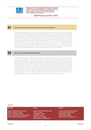 Elysium Technologies Private Limited
                                          ISO 9001:2008 A leading Research and Development Division
                                          Madurai | Chennai | Trichy | Coimbatore | Kollam| Singapore
                                          Website: elysiumtechnologies.com, elysiumtechnologies.info
                                          Email: info@elysiumtechnologies.com


                                                           IEEE Project List 2011 - 2012




91            Toward Better Understanding of Protein Secondary Structure: Extracting Prediction Rules



                Although numerous computational techniques have been applied to predict protein secondary structure (PSS), only limited
                studies have dealt with discovery of logic rules underlying the prediction itself. Such rules offer interesting links between
                the prediction model and the underlying biology. In addition, they enhance interpretability of PSS prediction by providing a
                degree of transparency to the predicting model usually regarded as a black box. In this paper, we explore the generation
                and use of C4.5 decision trees to extract relevant rules from PSS predictions modeled with two-stage support vector
                machines (TS-SVM). The proposed rules were derived on the RS126 data set of 126 nonhomologous globular proteins and
                on the PSIPRED data set of 1,923 protein sequences. Our approach has produced sets of comprehensible, and often
                interpretable, rules underlying the PSS predictions. Moreover, many of the rules seem to be strongly supported by
                biological evidence. Further, our approach resulted in good prediction accuracy, few and usually compact rules, and rules
                that are generally of higher confidence levels than those generated by other rule extraction techniques.




92            TRIAL: A Tool for Finding Distant Structural Similarities




                Finding structural similarities in distantly related proteins can reveal functional relationships that can not be identified
                using sequence comparison. Given two proteins A and B and threshold              A, we develop an algorithm, TRiplet-based
                Iterative ALignment (TRIAL) for computing the transformation of B that maximizes the number of aligned residues such that
                the root mean square deviation (RMSD) of the alignment is at most         A. Our algorithm is designed with the specific goal
                of effectively handling proteins with low similarity in primary structure, where existing algorithms perform particularly
                poorly. Experiments show that our method outperforms existing methods. TRIAL alignment brings the secondary
                structures of distantly related proteins to similar orientations. It also finds larger number of secondary structure matches at
                lower RMSD values and increased overall alignment lengths. Its classification accuracy is up to 63 percent better than other
                methods, including CE and DALI. TRIAL successfully aligns 83 percent of the residues from the smaller protein in
                reasonable time while other methods align only 29 to 65 percent of the residues for the same set of proteins.




[Type text]

Madurai                                                  Trichy                                                  Kollam
Elysium Technologies Private Limited                     Elysium Technologies Private Limited                    Elysium Technologies Private Limited
230, Church Road, Annanagar,                             3rd Floor,SI Towers,                                    Surya Complex,Vendor junction,
Madurai , Tamilnadu – 625 020.                           15 ,Melapudur , Trichy,                                 kollam,Kerala – 691 010.
Contact : 91452 4390702, 4392702, 4394702.               Tamilnadu – 620 001.                                    Contact : 91474 2723622.
eMail: info@elysiumtechnologies.com                      Contact : 91431 - 4002234.                              eMail: elysium.kollam@gmail.com
                                                         eMail: elysium.tiruchy@gmail.com



[Type text]                                                                                                                                             [Type text]
                                                                                  34
 