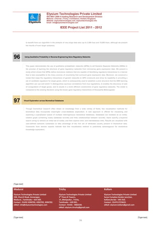 Elysium Technologies Private Limited
                                          ISO 9001:2008 A leading Research and Development Division
                                          Madurai | Chennai | Trichy | Coimbatore | Kollam| Singapore
                                          Website: elysiumtechnologies.com, elysiumtechnologies.info
                                          Email: info@elysiumtechnologies.com


                                                           IEEE Project List 2011 - 2012



                to benefit from our algorithm in the analysis of very large data sets (up to 2,500 taxa and 10,000 trees, although we present
                the results of even larger analyses).




96            Using Qualitative Probability in Reverse-Engineering Gene Regulatory Networks




                This paper demonstrates the use of qualitative probabilistic networks (QPNs) to aid Dynamic Bayesian Networks (DBNs) in
                the process of learning the structure of gene regulatory networks from microarray gene expression data. We present a
                study which shows that QPNs define monotonic relations that are capable of identifying regulatory interactions in a manner
                that is less susceptible to the many sources of uncertainty that surround gene expression data. Moreover, we construct a
                model that maps the regulatory interactions of genetic networks to QPN constructs and show its capability in providing a
                set of candidate regulators for target genes, which is subsequently used to establish a prior structure that the DBN learning
                algorithm can use and which 1) distinguishes spurious correlations from true regulations, 2) enables the discovery of sets
                of coregulators of target genes, and 3) results in a more efficient construction of gene regulatory networks. The model is
                compared to the existing literature using the known gene regulatory interactions of Drosophila Melanogaster.




97            Visual Exploration across Biomedical Databases



                Though biomedical research often draws on knowledge from a wide variety of fields, few visualization methods for
                biomedical data incorporate meaningful cross-database exploration. A new approach is offered for visualizing and
                exploring a querybased subset of multiple heterogeneous biomedical databases. Databases are modeled as an entity-
                relation graph containing nodes (database records) and links (relationships between records). Users specify a keyword
                search string to retrieve an initial set of nodes, and then explore intra- and interdatabase links. Results are visualized with
                user-defined semantic substrates to take advantage of the rich set of attributes usually present in biomedical data.
                Comments from domain experts indicate that this visualization method is potentially advantageous for biomedical
                knowledge exploration.




[Type text]

Madurai                                                  Trichy                                                  Kollam
Elysium Technologies Private Limited                     Elysium Technologies Private Limited                    Elysium Technologies Private Limited
230, Church Road, Annanagar,                             3rd Floor,SI Towers,                                    Surya Complex,Vendor junction,
Madurai , Tamilnadu – 625 020.                           15 ,Melapudur , Trichy,                                 kollam,Kerala – 691 010.
Contact : 91452 4390702, 4392702, 4394702.               Tamilnadu – 620 001.                                    Contact : 91474 2723622.
eMail: info@elysiumtechnologies.com                      Contact : 91431 - 4002234.                              eMail: elysium.kollam@gmail.com
                                                         eMail: elysium.tiruchy@gmail.com



[Type text]                                                                                                                                             [Type text]
                                                                                  36
 