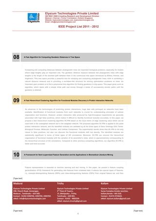 Elysium Technologies Private Limited
                                        ISO 9001:2008 A leading Research and Development Division
                                        Madurai | Chennai | Trichy | Coimbatore | Kollam| Singapore
                                        Website: elysiumtechnologies.com, elysiumtechnologies.info
                                        Email: info@elysiumtechnologies.com


                                                        IEEE Project List 2011 - 2012




08            A Fast Algorithm for Computing Geodesic Distances in Tree Space




               Comparing and computing distances between phylogenetic trees are important biological problems, especially for models
               where edge lengths play an important role. The geodesic distance measure between two phylogenetic trees with edge
               lengths is the length of the shortest path between them in the continuous tree space introduced by Billera, Holmes, and
               Vogtmann. This tree space provides a powerful tool for studying and comparing phylogenetic trees, both in exhibiting a
               natural distance measure and in providing a euclidean-like structure for solving optimization problems on trees. An
               important open problem is to find a polynomial time algorithm for finding geodesics in tree space. This paper gives such an
               algorithm, which starts with a simple initial path and moves through a series of successively shorter paths until the
               geodesic is attained.




09            A Fast Hierarchical Clustering Algorithm for Functional Modules Discovery in Protein Interaction Networks



               As advances in the technologies of predicting protein interactions, huge data sets portrayed as networks have been
               available. Identification of functional modules from such networks is crucial for understanding principles of cellular
               organization and functions. However, protein interaction data produced by high-throughput experiments are generally
               associated with high false positives, which makes it difficult to identify functional modules accurately. In this paper, we
               propose a fast hierarchical clustering algorithm HC-PIN based on the local metric of edge clustering value which can be
               used both in the unweighted network and in the weighted network. The proposed algorithm HC-PIN is applied to the yeast
               protein interaction network, and the identified modules are validated by all the three types of Gene Ontology (GO) Terms:
               Biological Process, Molecular Function, and Cellular Component. The experimental results show that HC-PIN is not only
               robust to false positives, but also can discover the functional modules with low density. The identified modules are
               statistically significant in terms of three types of GO annotations. Moreover, HC-PIN can uncover the hierarchical
               organization of functional modules with the variation of its parameter’s value, which is approximatively corresponding to
               the hierarchical structure of GO annotations. Compared to other previous competing algorithms, our algorithm HC-PIN is
               faster and more accurate.




10            A Framework for Semi supervised Feature Generation and Its Applications in Biomedical Literature Mining




               Feature representation is essential to machine learning and text mining. In this paper, we present a feature coupling
               generalization (FCG) framework for generating new features from unlabeled data. It selects two special types of features,
               i.e., example-distinguishing features (EDFs) and class-distinguishing features (CDFs) from original feature set, and then


[Type text]

Madurai                                                Trichy                                                Kollam
Elysium Technologies Private Limited                   Elysium Technologies Private Limited                  Elysium Technologies Private Limited
230, Church Road, Annanagar,                           3rd Floor,SI Towers,                                  Surya Complex,Vendor junction,
Madurai , Tamilnadu – 625 020.                         15 ,Melapudur , Trichy,                               kollam,Kerala – 691 010.
Contact : 91452 4390702, 4392702, 4394702.             Tamilnadu – 620 001.                                  Contact : 91474 2723622.
eMail: info@elysiumtechnologies.com                    Contact : 91431 - 4002234.                            eMail: elysium.kollam@gmail.com
                                                       eMail: elysium.tiruchy@gmail.com



[Type text]                                                                                                                                         [Type text]
                                                                                4
 