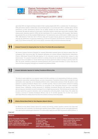 Elysium Technologies Private Limited
                                         ISO 9001:2008 A leading Research and Development Division
                                         Madurai | Chennai | Trichy | Coimbatore | Kollam| Singapore
                                         Website: elysiumtechnologies.com, elysiumtechnologies.info
                                         Email: info@elysiumtechnologies.com


                                                          IEEE Project List 2011 - 2012



               generalizes EDFs into higher-level features based on their coupling degrees with CDFs in unlabeled data. The advantage is:
               EDFs with extreme sparsity in labeled data can be enriched by their co-occurrences with CDFs in unlabeled data so that the
               performance of these low-frequency features can be greatly boosted and new information from unlabeled can be
               incorporated. We apply this approach to three tasks in biomedical literature mining: gene named entity recognition (NER),
               protein-protein interaction extraction (PPIE), and text classification (TC) for gene ontology (GO) annotation. New features
               are generated from over 20 GB unlabeled PubMed abstracts. The experimental results on BioCreative 2, AIMED corpus, and
               TREC 2005 Genomics Track show that 1) FCG can utilize well the sparse features ignored by supervised learning. 2) It
               improves the performance of supervised baselines by 7.8 percent, 5.0 percent, and 5.8 percent, respectively, in the tree
               tasks. 3) Our methods achieve 89.1, 64.5 F-score, and 60.1 normalized utility on the three benchmark data sets




11            A General Framework for Analyzing Data from Two Short Time-Series Microarray Experiments



               We propose a general theoretical framework for analyzing differentially expressed genes and behavior patterns from two
               homogenous short time-course data. The framework generalizes the recently proposed Hilbert-Schmidt Independence
               Criterion (HSIC)-based framework [34], [35] adapting it to the time-series scenario by utilizing tensor analysis for data
               transformation. The proposed framework is effective in yielding criteria that can identify both the differentially expressed
               genes and time-course patterns of interest between two time-series experiments without requiring to explicitly cluster the
               data. The results, obtained by applying the proposed framework with a linear kernel formulation, on various data sets are
               found to be both biologically meaningful and consistent with published studies.




12            A Genetic Optimization Approach for Isolating Translational Efficiency Bias




               The study of codon usage bias is an important research area that contributes to our understanding of molecular evolution,
               phylogenetic relationships, respiratory lifestyle, and other characteristics. Translational efficiency bias is perhaps the most
               well-studied codon usage bias, as it is frequently utilized to predict relative protein expression levels. We present a novel
               approach to isolating translational efficiency bias in microbial genomes. There are several existent methods for isolating
               translational efficiency bias. Previous approaches are susceptible to the confounding influences of other potentially
               dominant biases. Additionally, existing approaches to identifying translational efficiency bias generally require both
               genomic sequence information and prior knowledge of a set of highly expressed genes. This novel approach provides more
               accurate results from sequence information alone by resisting the confounding effects of other biases. We validate this
               increase in accuracy in isolating translational efficiency bias on 10 microbial genomes, five of which have proven
               particularly difficult for existing approaches due to the presence of strong confounding biases.




13            A Markov-Blanket-Based Model for Gene Regulatory Network Inference



               An efficient two-step Markov blanket method for modeling and inferring complex regulatory networks from large-scale
               microarray data sets is presented. The inferred gene regulatory network (GRN) is based on the time series gene expression
               data capturing the underlying gene interactions. For constructing a highly accurate GRN, the proposed method performs: 1)
[Type text]

Madurai                                                 Trichy                                                    Kollam
Elysium Technologies Private Limited                    Elysium Technologies Private Limited                      Elysium Technologies Private Limited
230, Church Road, Annanagar,                            3rd Floor,SI Towers,                                      Surya Complex,Vendor junction,
Madurai , Tamilnadu – 625 020.                          15 ,Melapudur , Trichy,                                   kollam,Kerala – 691 010.
Contact : 91452 4390702, 4392702, 4394702.              Tamilnadu – 620 001.                                      Contact : 91474 2723622.
eMail: info@elysiumtechnologies.com                     Contact : 91431 - 4002234.                                eMail: elysium.kollam@gmail.com
                                                        eMail: elysium.tiruchy@gmail.com



[Type text]                                                                                                                                              [Type text]
                                                                                  5
 
