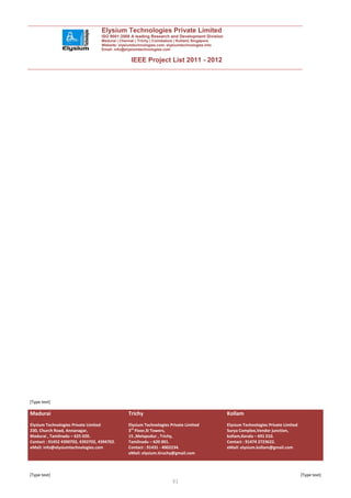 Elysium Technologies Private Limited
                                   ISO 9001:2008 A leading Research and Development Division
                                   Madurai | Chennai | Trichy | Coimbatore | Kollam| Singapore
                                   Website: elysiumtechnologies.com, elysiumtechnologies.info
                                   Email: info@elysiumtechnologies.com


                                                  IEEE Project List 2011 - 2012




[Type text]

Madurai                                          Trichy                                          Kollam
Elysium Technologies Private Limited             Elysium Technologies Private Limited            Elysium Technologies Private Limited
230, Church Road, Annanagar,                     3rd Floor,SI Towers,                            Surya Complex,Vendor junction,
Madurai , Tamilnadu – 625 020.                   15 ,Melapudur , Trichy,                         kollam,Kerala – 691 010.
Contact : 91452 4390702, 4392702, 4394702.       Tamilnadu – 620 001.                            Contact : 91474 2723622.
eMail: info@elysiumtechnologies.com              Contact : 91431 - 4002234.                      eMail: elysium.kollam@gmail.com
                                                 eMail: elysium.tiruchy@gmail.com



[Type text]                                                                                                                             [Type text]
                                                                         51
 