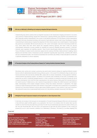 Elysium Technologies Private Limited
                                         ISO 9001:2008 A leading Research and Development Division
                                         Madurai | Chennai | Trichy | Coimbatore | Kollam| Singapore
                                         Website: elysiumtechnologies.com, elysiumtechnologies.info
                                         Email: info@elysiumtechnologies.com


                                                          IEEE Project List 2011 - 2012




19            A Survey on Methods for Modeling and Analyzing Integrated Biological Networks



               Understanding how cellular systems build up integrated responses to their dynamically changing environment is one of the
               open questions in Systems Biology. Despite their intertwinement, signaling networks, gene regulation and metabolism have
               been frequently modeled independently in the context of well-defined subsystems. For this purpose, several mathematical
               formalisms have been developed according to the features of each particular network under study. Nonetheless, a deeper
               understanding of cellular behavior requires the integration of these various systems into a model capable of capturing how
               they operate as an ensemble. With the recent advances in the “omics” technologies, more data is becoming available and,
               thus, recent efforts have been driven toward this integrated modeling approach. We herein review and discuss
               methodological frameworks currently available for modeling and analyzing integrated biological networks, in particular
               metabolic, gene regulatory and signaling networks. These include network-based methods and Chemical Organization
               Theory, Flux-Balance Analysis and its extensions, logical discrete modeling, Petri Nets, traditional kinetic modeling, Hybrid
               Systems and stochastic models. Comparisons are also established regarding data requirements, scalability with network
               size and computational burden. The methods are illustrated with successful case studies in large-scale genome models and
               in particular subsystems of various organisms.




20            A Theoretical Analysis of the Prodrug Delivery System for Treating Antibiotic-Resistant Bacteria




               Simulations were carried out to analyze a promising new antimicrobial treatment strategy for targeting antibiotic-resistant
               bacteria called the   -lactamase-dependent prodrug delivery system. In this system, the antibacterial drugs are delivered as
               inactive precursors that only become activated after contact with an enzyme characteristic of many species of antibiotic-
               resistant bacteria ( - lactamase enzyme). The addition of an activation step contributes an extra layer of complexity to the
               system that can lead to unexpected emergent behavior. In order to optimize for treatment success and minimize the risk of
               resistance development, there must be a clear understanding of the system dynamics taking place and how they impact on
               the overall response. It makes sense to use a systems biology approach to analyze this method because it can facilitate a
               better understanding of the complex emergent dynamics arising from diverse interactions in populations. This paper
               contains an initial theoretical examination of the dynamics of this system of activation and an assessment of its therapeutic
               potential from a theoretical standpoint using an agent-based modeling approach. It also contains a case study comparison
               with real-world results from an experimental study carried out on two prodrug candidate compounds in the literature.




21            A Weighted Principal Component Analysis and Its Application to Gene Expression Data



               In this work, we introduce in the first part new developments in Principal Component Analysis (PCA) and in the second part
               a new method to select variables (genes in our application). Our focus is on problems where the values taken by each
               variable do not all have the same importance and where the data may be contaminated with noise and contain outliers, as is
               the case with microarray data. The usual PCA is not appropriate to deal with this kind of problems. In this context, we
               propose the use of a new correlation coefficient as an alternative to Pearson’s. This leads to a so-called weighted PCA

[Type text]

Madurai                                                 Trichy                                                 Kollam
Elysium Technologies Private Limited                    Elysium Technologies Private Limited                   Elysium Technologies Private Limited
230, Church Road, Annanagar,                            3rd Floor,SI Towers,                                   Surya Complex,Vendor junction,
Madurai , Tamilnadu – 625 020.                          15 ,Melapudur , Trichy,                                kollam,Kerala – 691 010.
Contact : 91452 4390702, 4392702, 4394702.              Tamilnadu – 620 001.                                   Contact : 91474 2723622.
eMail: info@elysiumtechnologies.com                     Contact : 91431 - 4002234.                             eMail: elysium.kollam@gmail.com
                                                        eMail: elysium.tiruchy@gmail.com



[Type text]                                                                                                                                           [Type text]
                                                                                 8
 