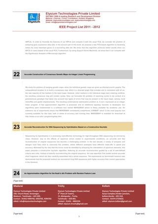 Elysium Technologies Private Limited
                                        ISO 9001:2008 A leading Research and Development Division
                                        Madurai | Chennai | Trichy | Coimbatore | Kollam| Singapore
                                        Website: elysiumtechnologies.com, elysiumtechnologies.info
                                        Email: info@elysiumtechnologies.com


                                                         IEEE Project List 2011 - 2012



               (WPCA). In order to illustrate the features of our WPCA and compare it with the usual PCA, we consider the problem of
               analyzing gene expression data sets. In the second part of this work, we propose a new PCA-based algorithm to iteratively
               select the most important genes in a microarray data set. We show that this algorithm produces better results when our
               WPCA is used instead of the usual PCA. Furthermore, by using Support Vector Machines, we show that it can compete with
               the Significance Analysis of Microarrays algorithm




22            Accurate Construction of Consensus Genetic Maps via Integer Linear Programming




               We study the problem of merging genetic maps, when the individual genetic maps are given as directed acyclic graphs. The
               computational problem is to build a consensus map, which is a directed graph that includes and is consistent with all (or,
               the vast majority of) the markers in the input maps. However, when markers in the individual maps have ordering conflicts,
               the resulting consensus map will contain cycles. Here, we formulate the problem of resolving cycles in the context of a
               parsimonious paradigm that takes into account two types of errors that may be present in the input maps, namely, local
               reshuffles and global displacements. The resulting combinatorial optimization problem is, in turn, expressed as an integer
               linear program. A fast approximation algorithm is proposed, and an additional speedup heuristic is developed. Our
               algorithms were implemented in a software tool named MERGEMAP which is freely available for academic use. An
               extensive set of experiments shows that MERGEMAP consistently outperforms JOINMAP, which is the most popular tool
               currently available for this task, both in terms of accuracy and running time. MERGEMAP is available for download at
               http://www.cs.ucr.edu/~yonghui/mgmap.html.




23            Accurate Reconstruction for DNA Sequencing by Hybridization Based on a Constructive Heuristic



               Sequencing by hybridization is a promising cost-effective technology for high-throughput DNA sequencing via microarray
               chips. However, due to the effects of spectrum errors rooted in experimental conditions, an accurate and fast
               reconstruction of original sequences has become a challenging problem. In the last decade, a variety of analyses and
               designs have been tried to overcome this problem, where different strategies have different trade-offs in speed and
               accuracy. Motivated by the idea that the errors could be identified by analyzing the interrelation of spectrum elements, this
               paper presents a constructive heuristic algorithm, featuring an accurate reconstruction guided by a set of well-defined
               criteria and rules. Instead of directly reconstructing the original sequence, the new algorithm first builds several accurate
               short fragments, which are then carefully assembled into a whole sequence. The experiments on benchmark instance sets
               demonstrate that the proposed method can reconstruct long DNA sequences with higher accuracy than current approaches
               in the literature.




24            An Approximation Algorithm for the Noah’s Ark Problem with Random Feature Loss



[Type text]

Madurai                                                Trichy                                                  Kollam
Elysium Technologies Private Limited                   Elysium Technologies Private Limited                    Elysium Technologies Private Limited
230, Church Road, Annanagar,                           3rd Floor,SI Towers,                                    Surya Complex,Vendor junction,
Madurai , Tamilnadu – 625 020.                         15 ,Melapudur , Trichy,                                 kollam,Kerala – 691 010.
Contact : 91452 4390702, 4392702, 4394702.             Tamilnadu – 620 001.                                    Contact : 91474 2723622.
eMail: info@elysiumtechnologies.com                    Contact : 91431 - 4002234.                              eMail: elysium.kollam@gmail.com
                                                       eMail: elysium.tiruchy@gmail.com



[Type text]                                                                                                                                           [Type text]
                                                                                 9
 