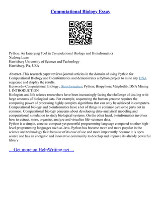 Computational Biology Essay
Python: An Emerging Tool in Computational Biology and Bioinformatics
Xudong Luan
Harrisburg University of Science and Technology
Harrisburg, PA, USA
Abstract–This research paper reviews journal articles in the domain of using Python for
Computational Biology and Bioinformatics and demonstrates a Python project to mine any DNA
sequence and display the results.
Keywords–Computational Biology; Bioinformatics; Python; Biopython; Matplotlib; DNA Mining
I. INTRODUCTION
Biologists and life science researchers have been increasingly facing the challenge of dealing with
large amounts of biological data. For example, sequencing the human genome requires the
computing power of processing highly complex algorithms that can only be achieved in computers.
Computational biology and bioinformatics have a lot of things in common yet some parts not in
common. Computational biology concerns about developing data–analytical modeling and
computational simulation to study biological systems. On the other hand, bioinformatics involves
how to extract, store, organize, analyze and visualize life–sciences data.
Python is a simple, concise, compact yet powerful programming language compared to other high–
level programming languages such as Java. Python has become more and more popular in the
science and technology field because of its ease of use and more importantly because it is open
source and has an energetic and innovative community to develop and improve its already powerful
library
... Get more on HelpWriting.net ...
 