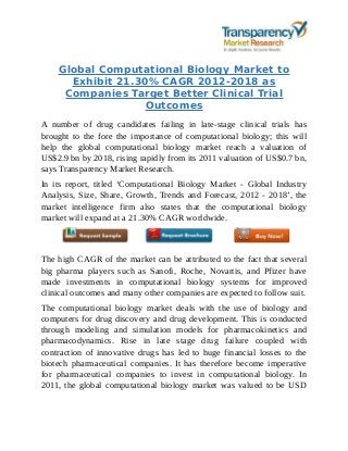 Global Computational Biology Market to
Exhibit 21.30% CAGR 2012-2018 as
Companies Target Better Clinical Trial
Outcomes
A number of drug candidates failing in late-stage clinical trials has
brought to the fore the importance of computational biology; this will
help the global computational biology market reach a valuation of
US$2.9 bn by 2018, rising rapidly from its 2011 valuation of US$0.7 bn,
says Transparency Market Research.
In its report, titled ‘Computational Biology Market - Global Industry
Analysis, Size, Share, Growth, Trends and Forecast, 2012 - 2018’, the
market intelligence firm also states that the computational biology
market will expand at a 21.30% CAGR worldwide.
The high CAGR of the market can be attributed to the fact that several
big pharma players such as Sanofi, Roche, Novartis, and Pfizer have
made investments in computational biology systems for improved
clinical outcomes and many other companies are expected to follow suit.
The computational biology market deals with the use of biology and
computers for drug discovery and drug development. This is conducted
through modeling and simulation models for pharmacokinetics and
pharmacodynamics. Rise in late stage drug failure coupled with
contraction of innovative drugs has led to huge financial losses to the
biotech pharmaceutical companies. It has therefore become imperative
for pharmaceutical companies to invest in computational biology. In
2011, the global computational biology market was valued to be USD
 
