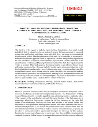 International Journal of Mechanical Engineering Research and Development (IJMERD) ISSN 2248-
International Journal2248-9355 (Online) Volume Research 1, Jan-March (2013)
 9347 (Print), ISSN of Mechanical Engineering 3, Number
And Development (IJMERD), ISSN 2248 – 9347(Print)
                                                                            IJMERD
ISSN 2248 – 9355(Online), Volume 3, Number 1
Jan - March (2013), pp.11- 27
© PRJ Publication, http://www.prjpublication.com/IJMERD.asp              © PRJ PUBLICATION




     COMPUTATIONAL BUCKLING OF A THREE-LOBED CROSECTION
   CYLINDRICAL SHELL WITH VARIABLE THICKNESS UNDER COMBINED
                COMPRESSION AND BENDING LOADS

                               MOUSA KHALIFA AHMED
                    Department of mathematics, Faculty of science at Qena,
                               South valley university, Egypt
                                 E-mail: mousa@japan.com
 ABSTRACT

 The objective of this paper is to study the elastic buckling characteristics of an axially loaded
 cylindrical shell of a three lobed cross section of variable thickness subjected to combined
 compression and bending loads based on the thin-shell theory and using the computational
 transfer matrix method. Modal displacements of the shell can be described by trigonometric
 functions and Fourier’s approach is used to separate the variables. The governing equations of
 the shell are reduced to eight first-order differential equations with variable coefficients in the
 circumferential coordinate, and by using the transfer matrix of the shell, these equations can be
 written in a matrix differential equation. The transfer matrix is derived from the non-linear
 differential equations of the cylindrical shells by introducing the trigonometric function in the
 longitudinal direction and applying a numerical integration in the circumferential direction. The
 computational transfer matrix method is used to get the critical buckling loads and the buckling
 deformations for symmetrical and antisymmetrical buckling-modes. Computed results indicate
 the sensitivity of the critical loads and corresponding buckling modes to the thickness variation
 of cross-section and the radius variation at lobed corners of the shell.

KEYWORDS: Buckling characteristic, Stability, Transfer matrix method, Non-circular
cylindrical shell, Non-uniform axial loads, and Variable thickness.

 1. INTRODUCTION

The use of cylindrical shells which have non-circular profiles is common in many fields, such as
aerospace, mechanical, civil and marine engineering structures. The displacements buckling
modes of thin elastic shells essentially depend on some determining functions such as the radius
of the curvature of the neutral surface, the shell thickness, the shape of the shell edges, etc. In
simple cases when these functions are constant, the buckling modes occupy the entire shell
surface. If the determining functions vary from point to point of the neutral surface then
localization of the displacements buckling modes lies near the weakest lines on the shell surface,
and this kind of problems is too difficult because the radius of its curvature varies with the
circumferential coordinate, closed-form or analytic solutions cannot be obtained, in general, for
this class of shells, numerical or approximate techniques are necessary for their analysis.
Buckling has become more of a problem in recent years since the use of high strength material
requires less material for load support-structures and components have become generally more
                                                11
 