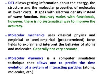12
o DFT allows getting information about the energy, the
structure and the molecular properties of molecules
at lower costs. It goes with electron density instead
of wave function. Accuracy varies with functionals,
however, there is no systematical way to improve the
accuracy.
o Molecular mechanics uses classical physics and
empirical or semi-empirical (predetermined) force
fields to explain and interpret the behavior of atoms
and molecules. Generally not very accurate.
o Molecular dynamics is a computer simulation
technique that allows one to predict the time
evolution of a system of interacting particles (atoms,
molecules, etc.)
 