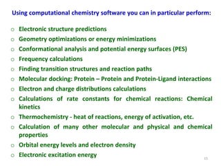 15
Using computational chemistry software you can in particular perform:
o Electronic structure predictions
o Geometry optimizations or energy minimizations
o Conformational analysis and potential energy surfaces (PES)
o Frequency calculations
o Finding transition structures and reaction paths
o Molecular docking: Protein – Protein and Protein-Ligand interactions
o Electron and charge distributions calculations
o Calculations of rate constants for chemical reactions: Chemical
kinetics
o Thermochemistry - heat of reactions, energy of activation, etc.
o Calculation of many other molecular and physical and chemical
properties
o Orbital energy levels and electron density
o Electronic excitation energy
 