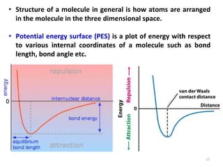 17
• Structure of a molecule in general is how atoms are arranged
in the molecule in the three dimensional space.
• Potential energy surface (PES) is a plot of energy with respect
to various internal coordinates of a molecule such as bond
length, bond angle etc.
 