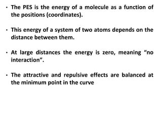 • The PES is the energy of a molecule as a function of
the positions (coordinates).
• This energy of a system of two atoms depends on the
distance between them.
• At large distances the energy is zero, meaning “no
interaction”.
• The attractive and repulsive effects are balanced at
the minimum point in the curve
 