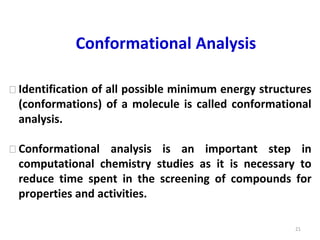 21
Conformational Analysis
⮚ Identification of all possible minimum energy structures
(conformations) of a molecule is called conformational
analysis.
⮚ Conformational analysis is an important step in
computational chemistry studies as it is necessary to
reduce time spent in the screening of compounds for
properties and activities.
 
