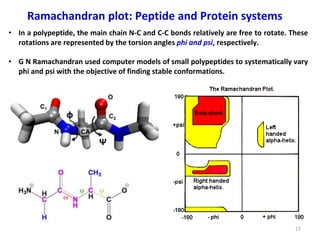 27
Ramachandran plot: Peptide and Protein systems
• In a polypeptide, the main chain N-C and C-C bonds relatively are free to rotate. These
rotations are represented by the torsion angles phi and psi, respectively.
• G N Ramachandran used computer models of small polypeptides to systematically vary
phi and psi with the objective of finding stable conformations.
 