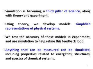 3
⮚Simulation is becoming a third pillar of science, along
with theory and experiment.
⮚Using theory, we develop models: simplified
representations of physical systems.
⮚We test the accuracy of these models in experiment,
and use simulation to help refine this feedback loop.
⮚Anything that can be measured can be simulated,
including properties related to energetics, structures,
and spectra of chemical systems.
 