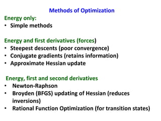 Methods of Optimization
Energy only:
• Simple methods
Energy and first derivatives (forces)
• Steepest descents (poor convergence)
• Conjugate gradients (retains information)
• Approximate Hessian update
Energy, first and second derivatives
• Newton-Raphson
• Broyden (BFGS) updating of Hessian (reduces
inversions)
• Rational Function Optimization (for transition states)
 