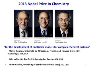 5
2013 Nobel Prize In Chemistry
"for the development of multiscale models for complex chemical systems”
• Martin Karplus, Université de Strasbourg, France, and Harvard University,
Cambridge, MA, USA
• Michael Levitt, Stanford University, Los Angeles, CA, USA
• Arieh Warshel, University of Southern California (USC), CA, USA
 