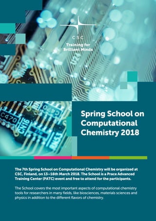 Spring School on
Computational
Chemistry 2018
The 7th Spring School on Computational Chemistry will be organized at
CSC, Finland, on 13–16th March 2018. The School is a Prace Advanced
Training Center (PATC) event and free to attend for the participants.
The School covers the most important aspects of computational chemistry
tools for researchers in many fields, like biosciences, materials sciences and
physics in addition to the different flavors of chemistry.
 